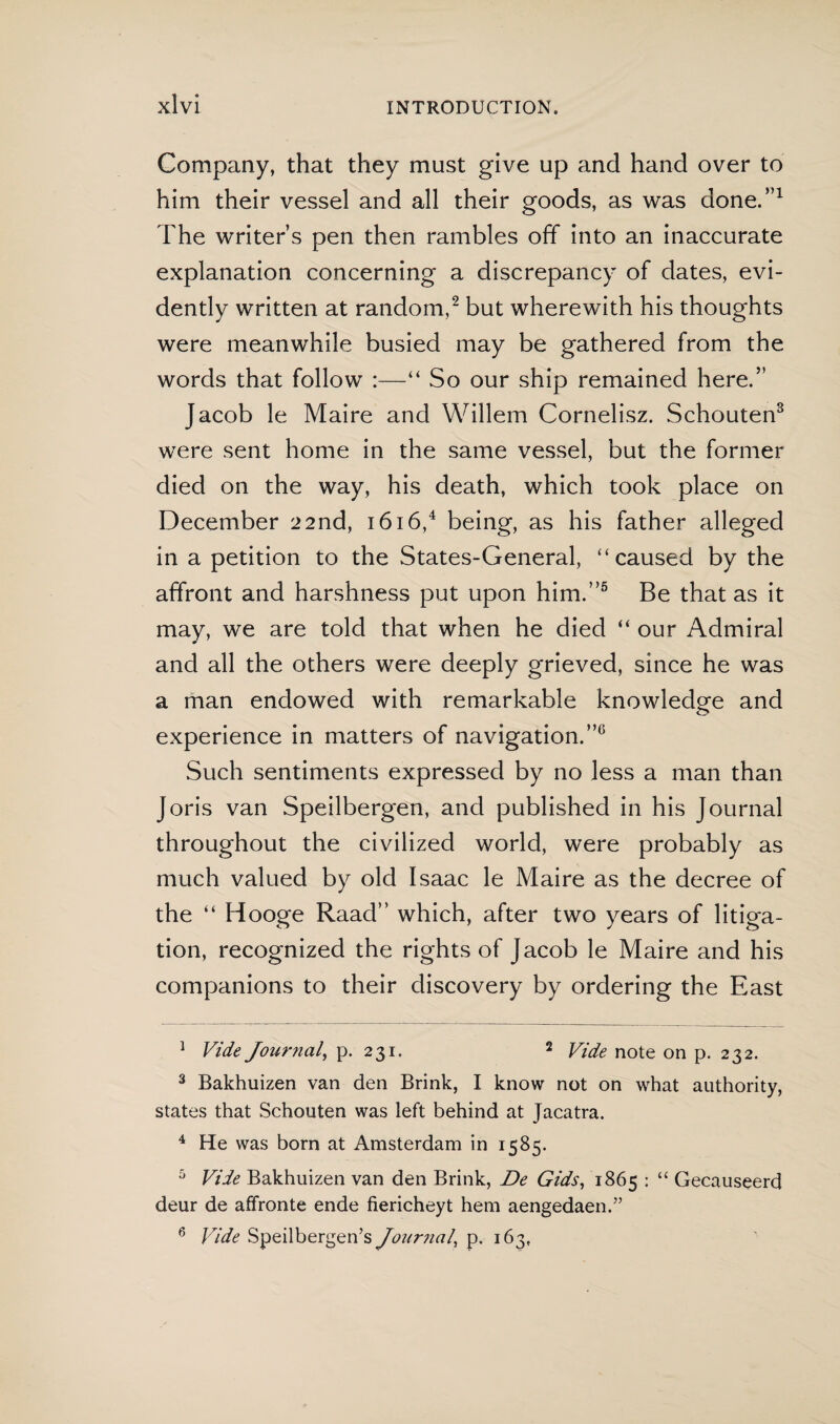 Company, that they must give up and hand over to him their vessel and all their goods, as was done.”1 The writer’s pen then rambles off into an inaccurate explanation concerning a discrepancy of dates, evi¬ dently written at random,2 but wherewith his thoughts were meanwhile busied may be gathered from the words that follow :—“ So our ship remained here.” Jacob le Maire and Willem Cornelisz. Schouten3 were sent home in the same vessel, but the former died on the way, his death, which took place on December 22nd, 1616,4 being, as his father alleged in a petition to the States-General, “caused by the affront and harshness put upon him.”5 6 Be that as it may, we are told that when he died “ our Admiral and all the others were deeply grieved, since he was a man endowed with remarkable knowledge and experience in matters of navigation.”0 Such sentiments expressed by no less a man than Joris van Speilbergen, and published in his Journal throughout the civilized world, were probably as much valued by old Isaac le Maire as the decree of the “ Hooge Raad” which, after two years of litiga¬ tion, recognized the rights of Jacob le Maire and his companions to their discovery by ordering the East 1 Vide Journal, p. 231. 2 Vide note on p. 232. 3 Bakhuizen van den Brink, I know not on what authority, states that Schouten was left behind at Jacatra. 4 He was born at Amsterdam in 1585. 5 Vide Bakhuizen van den Brink, De Gids, 1865 : “ Gecauseerd deur de affronte ende fiericheyt hem aengedaen.” 6 Vide Speilbergen’s Journal\ p. 163,