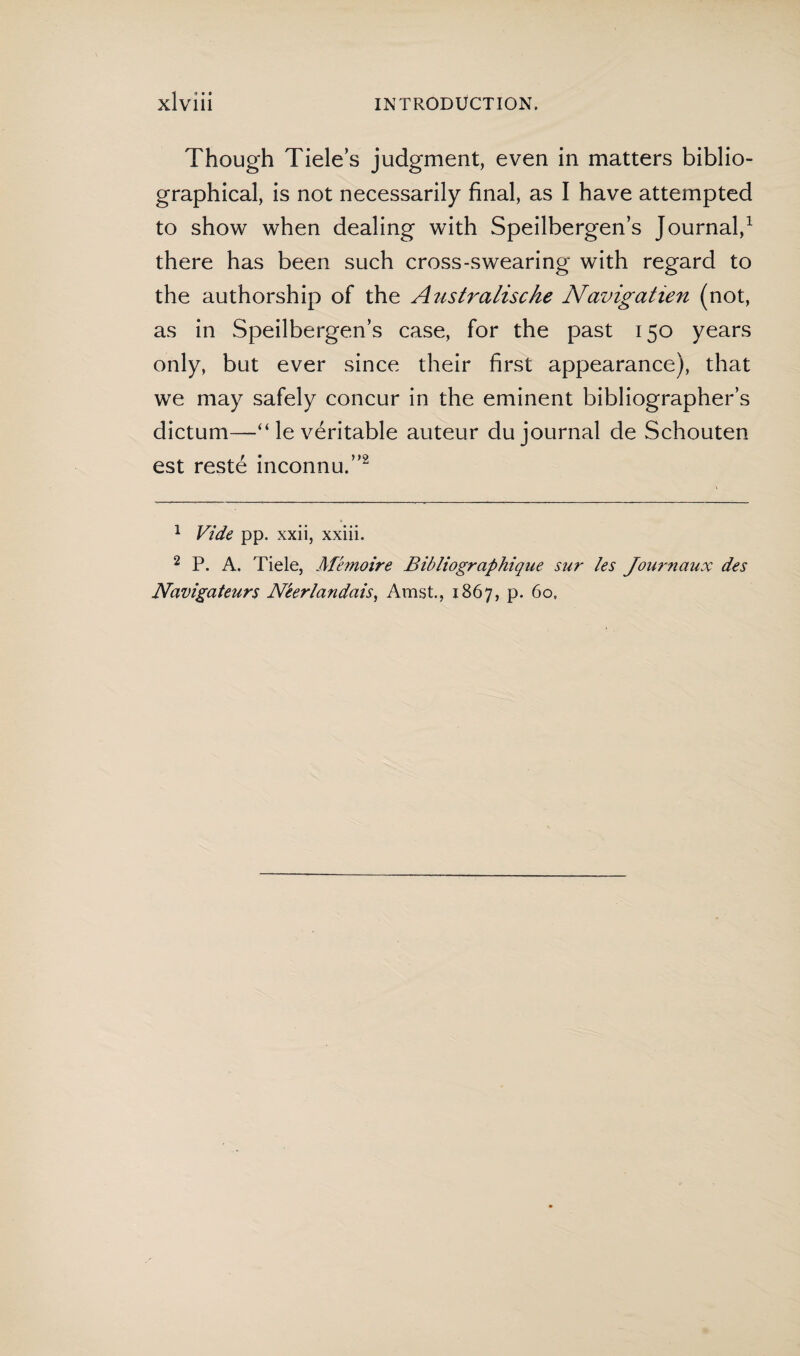 XlVlll INTRODUCTION. Though Tide’s judgment, even in matters biblio¬ graphical, is not necessarily final, as I have attempted to show when dealing with Speilbergen’s Journal,1 there has been such cross-swearing with regard to the authorship of the Australische Navigatien (not, as in Speilbergen’s case, for the past 150 years only, but ever since their first appearance), that we may safely concur in the eminent bibliographer’s dictum—“ le véritable auteur du journal de Schouten est resté inconnu.”2 1 Vide pp. xxii, xxiii. 2 P. A. Tiele, Memoire Bibliographique sur les Journaux des Navigateurs Néerlandais, Amst., 1867, p. 60.