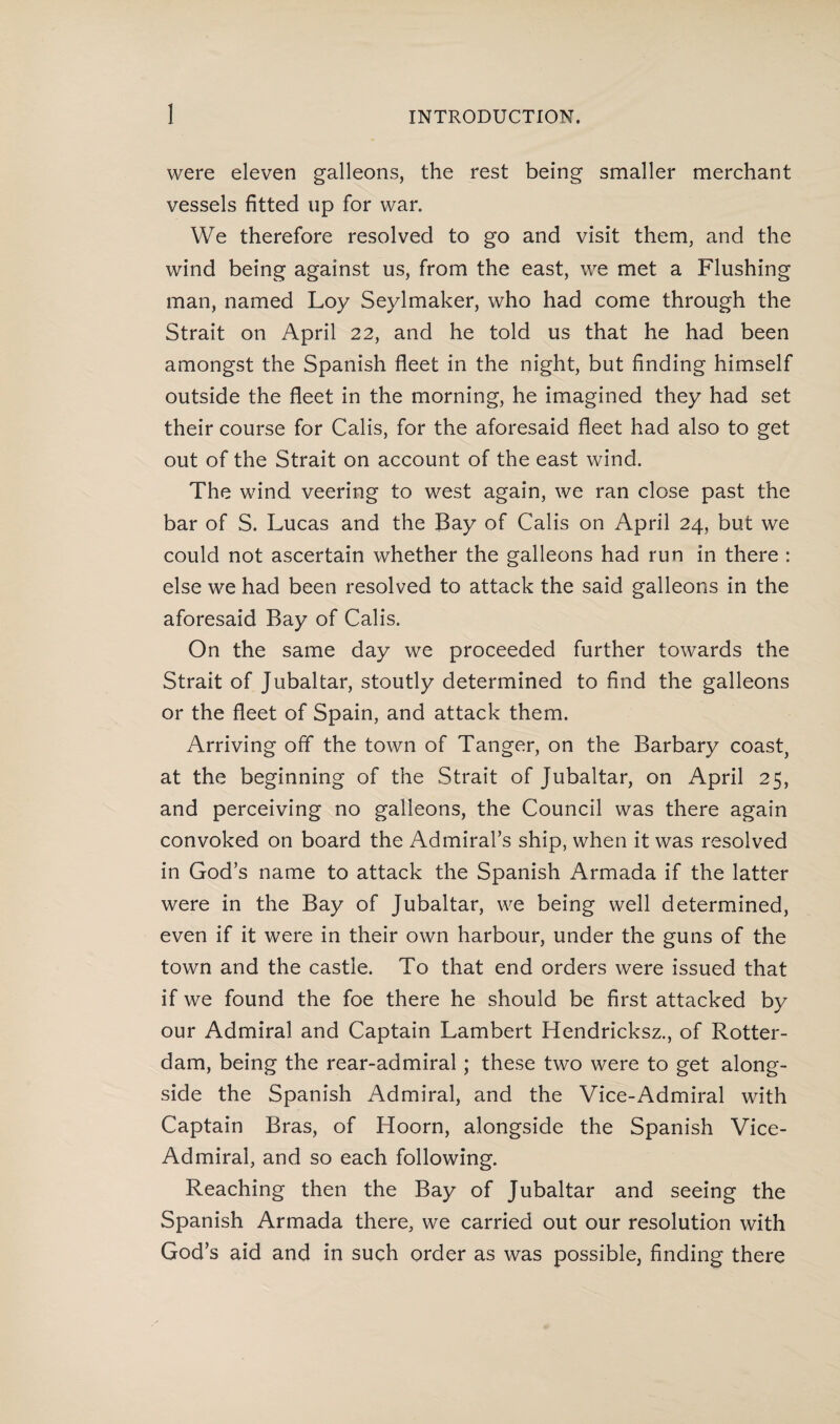 were eleven galleons, the rest being smaller merchant vessels fitted up for war. We therefore resolved to go and visit them, and the wind being against us, from the east, we met a Flushing man, named Loy Seylmaker, who had come through the Strait on April 22, and he told us that he had been amongst the Spanish fleet in the night, but finding himself outside the fleet in the morning, he imagined they had set their course for Calis, for the aforesaid fleet had also to get out of the Strait on account of the east wind. The wind veering to west again, we ran close past the bar of S. Lucas and the Bay of Calis on April 24, but we could not ascertain whether the galleons had run in there : else we had been resolved to attack the said galleons in the aforesaid Bay of Calis. On the same day we proceeded further towards the Strait of Jubaltar, stoutly determined to find the galleons or the fleet of Spain, and attack them. Arriving off the town of Tanger, on the Barbary coast, at the beginning of the Strait of Jubaltar, on April 25, and perceiving no galleons, the Council was there again convoked on board the Admiral’s ship, when it was resolved in God’s name to attack the Spanish Armada if the latter were in the Bay of Jubaltar, we being well determined, even if it were in their own harbour, under the guns of the town and the castle. To that end orders were issued that if we found the foe there he should be first attacked by our Admiral and Captain Lambert Hendricksz., of Rotter¬ dam, being the rear-admiral; these two were to get along¬ side the Spanish Admiral, and the Vice-Admiral with Captain Bras, of Hoorn, alongside the Spanish Vice- Admiral, and so each following. Reaching then the Bay of Jubaltar and seeing the Spanish Armada there, we carried out our resolution with God’s aid and in such order as was possible, finding there