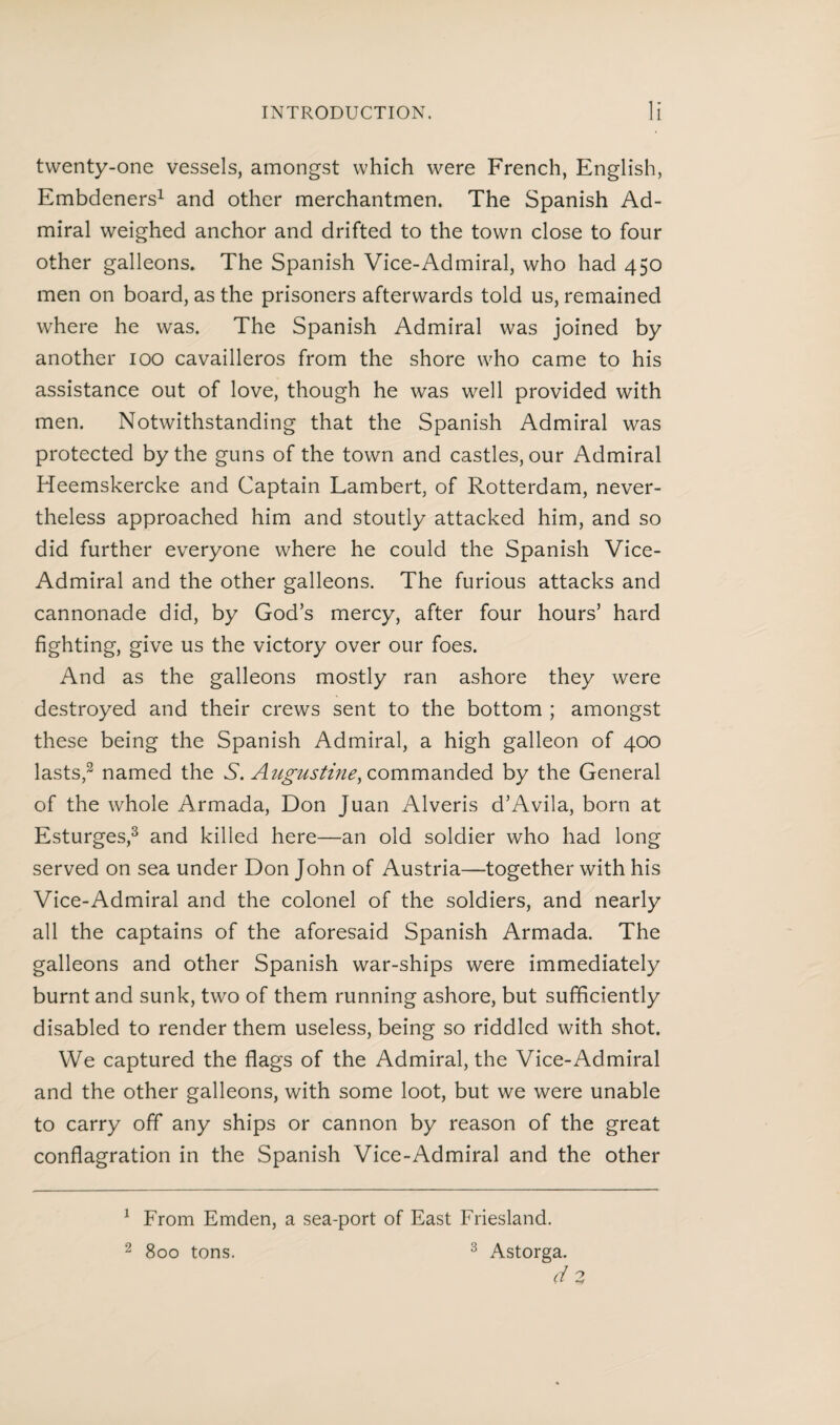 twenty-one vessels, amongst which were French, English, Embdeners1 and other merchantmen. The Spanish Ad¬ miral weighed anchor and drifted to the town close to four other galleons. The Spanish Vice-Admiral, who had 450 men on board, as the prisoners afterwards told us, remained where he was. The Spanish Admiral was joined by another 100 cavailleros from the shore who came to his assistance out of love, though he was well provided with men. Notwithstanding that the Spanish Admiral was protected by the guns of the town and castles, our Admiral Heemskercke and Captain Lambert, of Rotterdam, never¬ theless approached him and stoutly attacked him, and so did further everyone where he could the Spanish Vice- Admiral and the other galleons. The furious attacks and cannonade did, by God’s mercy, after four hours’ hard fighting, give us the victory over our foes. And as the galleons mostly ran ashore they were destroyed and their crews sent to the bottom ; amongst these being the Spanish Admiral, a high galleon of 400 lasts,2 named the S. Augustine, commanded by the General of the whole Armada, Don Juan Alveris d’Avila, born at Esturges,3 and killed here—an old soldier who had long served on sea under Don John of Austria—together with his Vice-Admiral and the colonel of the soldiers, and nearly all the captains of the aforesaid Spanish Armada. The galleons and other Spanish war-ships were immediately burnt and sunk, two of them running ashore, but sufficiently disabled to render them useless, being so riddled with shot. We captured the flags of the Admiral, the Vice-Admiral and the other galleons, with some loot, but we were unable to carry off any ships or cannon by reason of the great conflagration in the Spanish Vice-Admiral and the other 1 From Emden, a sea-port of East Friesland. 2 800 tons. 3 Astorga. d 2