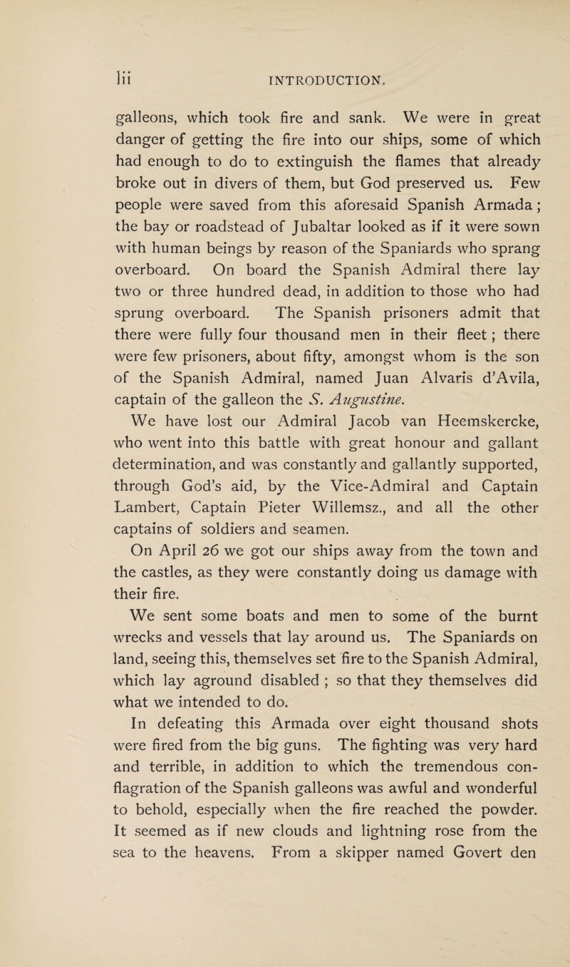 galleons, which took fire and sank. We were in great danger of getting the fire into our ships, some of which had enough to do to extinguish the flames that already broke out in divers of them, but God preserved us. Few people were saved from this aforesaid Spanish Armada; the bay or roadstead of Jubaltar looked as if it were sown with human beings by reason of the Spaniards who sprang overboard. On board the Spanish Admiral there lay two or three hundred dead, in addition to those who had sprung overboard. The Spanish prisoners admit that there were fully four thousand men in their fleet; there were few prisoners, about fifty, amongst whom is the son of the Spanish Admiral, named Juan Alvaris d’Avila, captain of the galleon the S. Augustine. We have lost our Admiral Jacob van Heemskercke, who went into this battle with great honour and gallant determination, and was constantly and gallantly supported, through God’s aid, by the Vice-Admiral and Captain Lambert, Captain Pieter Willemsz., and all the other captains of soldiers and seamen. On April 26 we got our ships away from the town and the castles, as they were constantly doing us damage with their fire. We sent some boats and men to some of the burnt wrecks and vessels that lay around us. The Spaniards on land, seeing this, themselves set fire to the Spanish Admiral, which lay aground disabled ; so that they themselves did what we intended to do. In defeating this Armada over eight thousand shots were fired from the big guns. The fighting was very hard and terrible, in addition to which the tremendous con¬ flagration of the Spanish galleons was awful and wonderful to behold, especially when the fire reached the powder. It seemed as if new clouds and lightning rose from the sea to the heavens. From a skipper named Govert den
