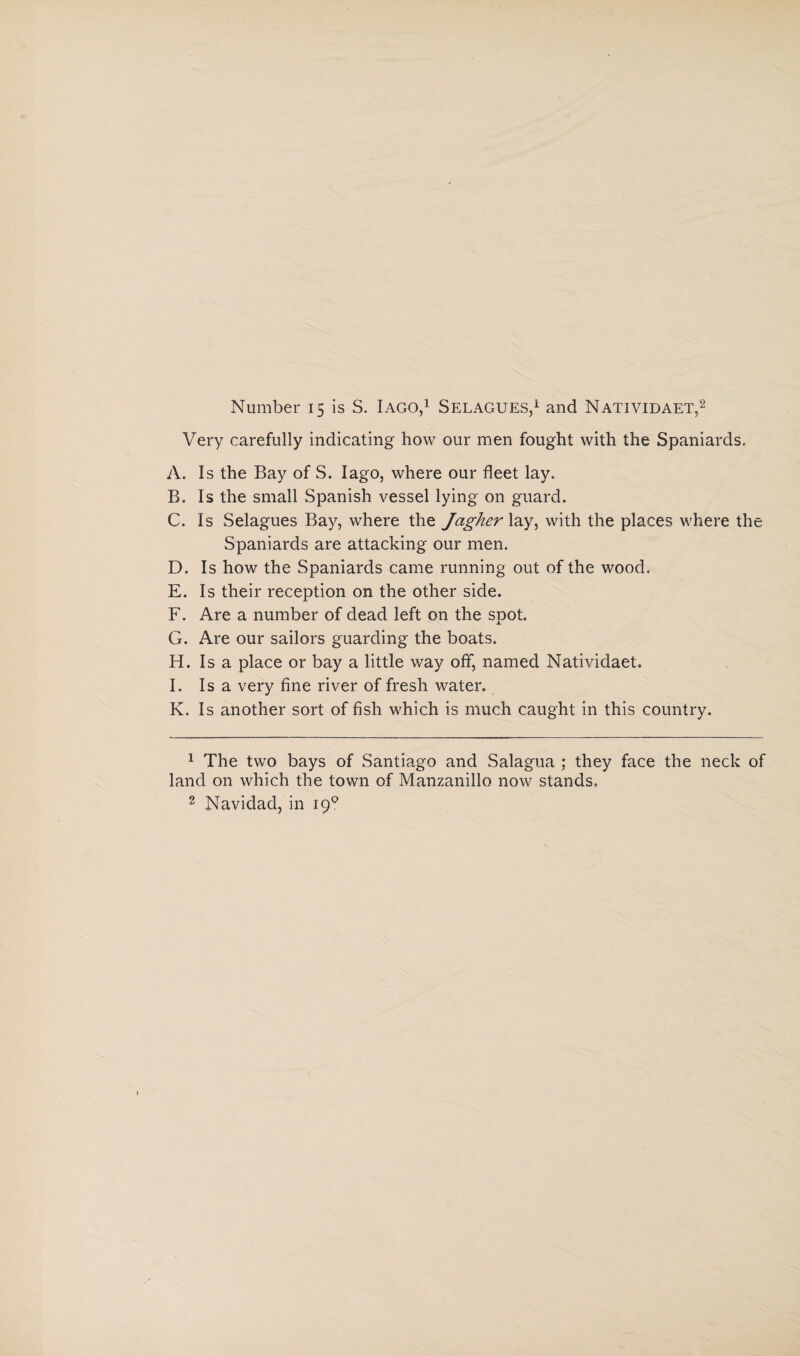 Number 15 is S. Iago,1 Selagues,1 and Natividaet,2 Very carefully indicating how our men fought with the Spaniards. A. Is the Bay of S. Iago, where our fleet lay. B. Is the small Spanish vessel lying on guard. C. Is Selagues Bay, where the Jagher lay, with the places where the Spaniards are attacking our men. D. Is how the Spaniards came running out of the wood. E. Is their reception on the other side. F. Are a number of dead left on the soot. X G. Are our sailors guarding the boats. H. Is a place or bay a little way off, named Natividaet. I. Is a very fine river of fresh water. K. Is another sort of fish which is much caught in this country. 1 The two bays of Santiago and Salagua ; they face the neck of land on which the town of Manzanillo now stands, 2 Navidad, in 19°