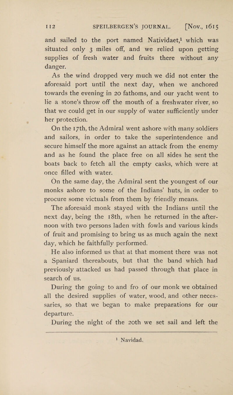 and sailed to the port named Natividaet,1 which was situated only 3 miles off, and we relied upon getting supplies of fresh water and fruits there without any danger. As the wind dropped very much we did not enter the aforesaid port until the next day, when we anchored towards the evening in 20 fathoms, and our yacht went to lie a stone’s throw off the mouth of a freshwater river, so that we could get in our supply of water sufficiently under her protection. On the 17th, the Admiral went ashore with many soldiers and sailors, in order to take the superintendence and secure himself the more against an attack from the enemy and as he found the place free on all sides he sent the boats back to fetch all the empty casks, which were at once filled with water. On the same day, the Admiral sent the youngest of our monks ashore to some of the Indians’ huts, in order to procure some victuals from them by friendly means. The aforesaid monk stayed with the Indians until the next day, being the 18th, when he returned in the after¬ noon with two persons laden with fowls and various kinds of fruit and promising to bring us as much again the next day, which he faithfully performed. He also informed us that at that moment there was not a Spaniard thereabouts, but that the band which had previously attacked us had passed through that place in search of us. During the going to and fro of our monk we obtained all the desired supplies of water, wood, and other neces¬ saries, so that we began to make preparations for our departure. During the night of the 20th we set sail and left the 1 Navidad.