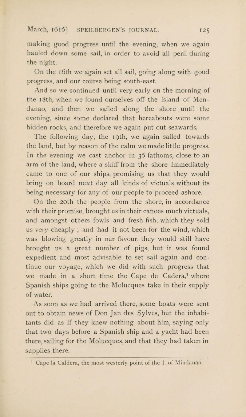 making good progress until the evening, when we again hauled down some sail, in order to avoid all peril during the night. On the 16th we again set all sail, going along with good progress, and our course being south-east. And so we continued until very early on the morning of the 18th, when we found ourselves off the island of Men- danao, and then we sailed along the shore until the evening, since some declared that hereabouts were some hidden rocks, and therefore we again put out seawards. The following day, the 19th, we again sailed towards the land, but by reason of the calm we made little progress. In the evening we cast anchor in 36 fathoms, close to an arm of the land, where a skiff from the shore immediately came to one of our ships, promising us that they would bring on board next day all kinds of victuals without its being necessary for any of our people to proceed ashore. On the 20th the people from the shore, in accordance with their promise, brought us in their canoes much victuals, and amongst others fowls and fresh fish, which they sold us very cheaply ; and had it not been for the wind, which was blowing greatly in our favour, they would still have brought us a great number of pigs, but it was found expedient and most advisable to set sail again and con¬ tinue our voyage, which we did with such progress that we made in a short time the Cape de Cadera,1 where Spanish ships going to the Molucques take in their supply of water. As soon as we had arrived there, some boats were sent out to obtain news of Don Jan des Sylves, but the inhabi¬ tants did as if they knew nothing about him, saying only that two days before a Spanish ship and a yacht had been there, sailing for the Molucques, and that they had taken in supplies there. 1 Cape la Caldera, the most westerly point of the I. of Mindanao.