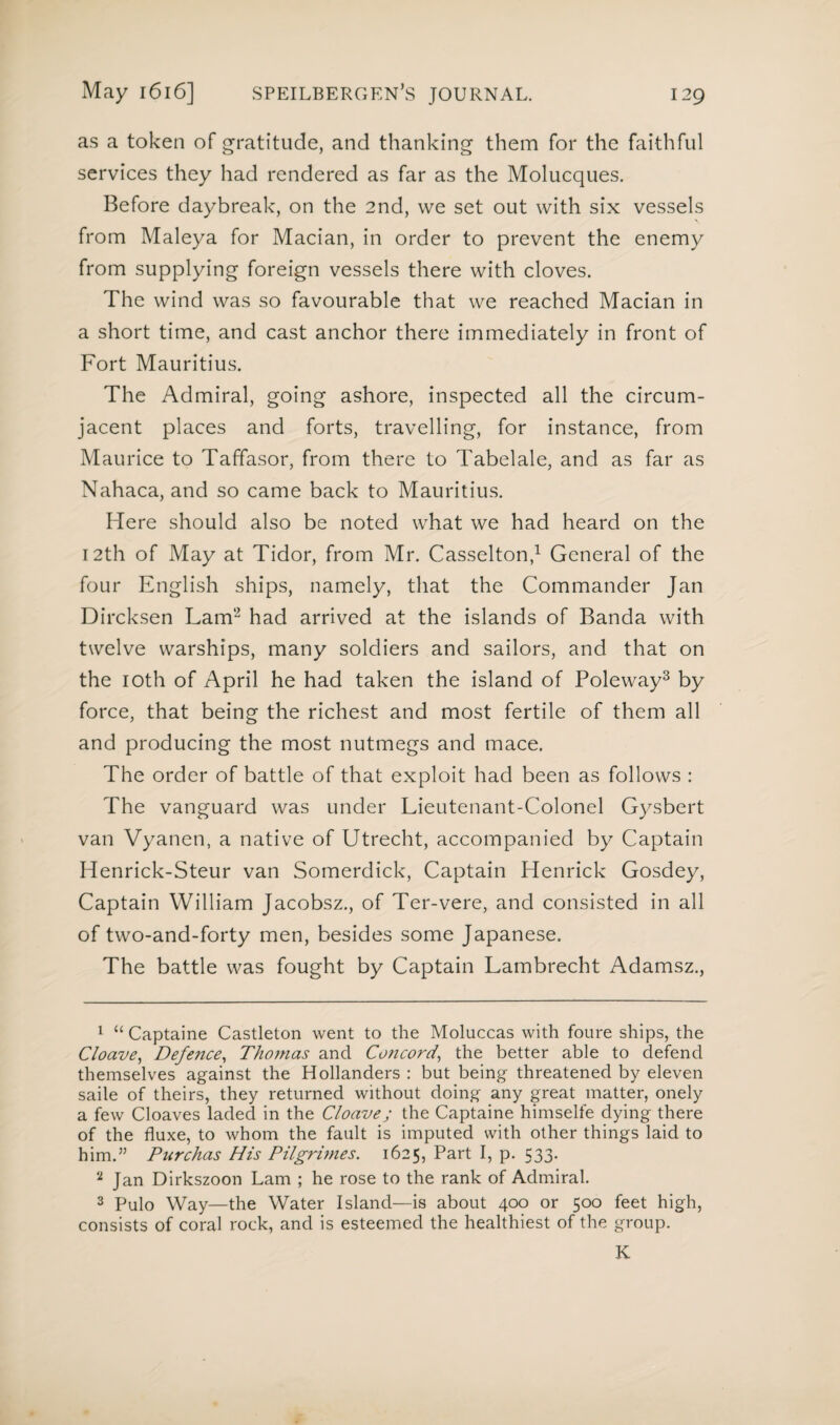 as a token of gratitude, and thanking them for the faithful services they had rendered as far as the Molucques. Before daybreak, on the 2nd, we set out with six vessels from Maleya for Macian, in order to prevent the enemy from supplying foreign vessels there with cloves. The wind was so favourable that we reached Macian in a short time, and cast anchor there immediately in front of Fort Mauritius. The Admiral, going ashore, inspected all the circum¬ jacent places and forts, travelling, for instance, from Maurice to Taffasor, from there to Tabelale, and as far as Nahaca, and so came back to Mauritius. Here should also be noted what we had heard on the 12th of May at Tidor, from Mr. Casselton,1 General of the four English ships, namely, that the Commander Jan Dircksen Lam2 had arrived at the islands of Banda with twelve warships, many soldiers and sailors, and that on the 10th of April he had taken the island of Poleway3 by force, that being the richest and most fertile of them all and producing the most nutmegs and mace. The order of battle of that exploit had been as follows : The vanguard was under Lieutenant-Colonel Gysbert van Vyanen, a native of Utrecht, accompanied by Captain Henrick-Steur van Somerdick, Captain Henrick Gosdey, Captain William Jacobsz., of Ter-vere, and consisted in all of two-and-forty men, besides some Japanese, The battle was fought by Captain Lambrecht Adamsz., 1 “ Captaine Castleton went to the Moluccas with foure ships, the Cloave, Defence, Thomas and Concord, the better able to defend themselves against the Hollanders : but being threatened by eleven saile of theirs, they returned without doing any great matter, onely a few Cloaves laded in the Cloave; the Captaine himselfe dying there of the fluxe, to whom the fault is imputed with other things laid to him.” Purchas His Pilgrimes. 1625, Part I, p. 533. 2 Jan Dirkszoon Lam ; he rose to the rank of Admiral. 3 Pulo Way—the Water Island—is about 400 or 500 feet high, consists of coral rock, and is esteemed the healthiest of the group. K