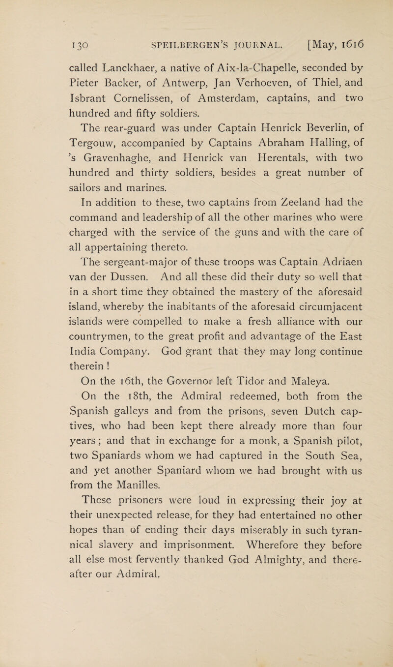 called Lanckhaer, a native of Aix-la-Chapelle, seconded by Pieter Backer, of Antwerp, Jan Verhoeven, of Thiel, and Isbrant Cornelissen, of Amsterdam, captains, and two hundred and fifty soldiers. The rear-guard was under Captain Henrick Beverlin, of Tergouw, accompanied by Captains Abraham Hailing, of ?s Gravenhaghe, and Henrick van Herentals, with two hundred and thirty soldiers, besides a great number of sailors and marines. In addition to these, two captains from Zeeland had the command and leadership of all the other marines who were charged with the service of the guns and with the care of all appertaining thereto. The sergeant-major of these troops was Captain Adriaen van der Dussen. And all these did their duty so well that in a short time they obtained the mastery of the aforesaid island, whereby the inabitants of the aforesaid circumjacent > islands were compelled to make a fresh alliance with our countrymen, to the great profit and advantage of the East India Company. God grant that they may long continue therein ! On the 16th, the Governor left Tidor and Maleya. On the 18th, the Admiral redeemed, both from the Spanish galleys and from the prisons, seven Dutch cap¬ tives, who had been kept there already more than four years ; and that in exchange for a monk, a Spanish pilot, two Spaniards whom we had captured in the South Sea, and yet another Spaniard whom we had brought with us from the Manilles. These prisoners were loud in expressing their joy at their unexpected release, for they had entertained no other hopes than of ending their days miserably in such tyran¬ nical slavery and imprisonment. Wherefore they before all else most fervently thanked God Almighty, and there¬ after our Admiral,