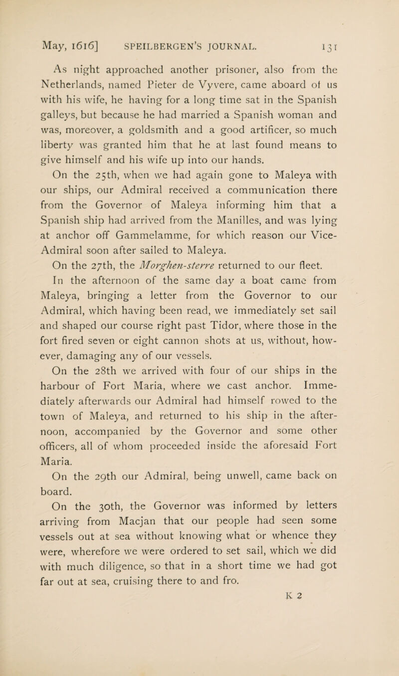 May, 1616] speilbergen’s journal. Ï3T As night approached another prisoner, also from the Netherlands, named Pieter de Vyvere, came aboard ot us with his wife, he having for a long time sat in the Spanish galleys, but because he had married a Spanish woman and was, moreover, a goldsmith and a good artificer, so much liberty was granted him that he at last found means to give himself and his wife up into our hands. On the 25th, when we had again gone to Maleya with our ships, our Admiral received a communication there from the Governor of Maleya informing him that a Spanish ship had arrived from the Manilles, and was lying at anchor off Gammelamme, for which reason our Vice- Admiral soon after sailed to Maleya. On the 27th, the Morghen-sterre returned to our fleet. In the afternoon of the same day a boat came from Maleya, bringing a letter from the Governor to our Admiral, which having been read, we immediately set sail and shaped our course right past Tidor, where those in the fort fired seven or eight cannon shots at us, without, how¬ ever, damaging any of our vessels. On the 28th we arrived with four of our ships in the harbour of Fort Maria, where we cast anchor. Imme¬ diately afterwards our Admiral had himself rowed to the town of Maleya, and returned to his ship in the after¬ noon, accompanied by the Governor and some other officers, all of whom proceeded inside the aforesaid Fort Maria. On the 29th our Admiral, being unwell, came back on board. On the 30th, the Governor was informed by letters arriving from Macjan that our people had seen some vessels out at sea without knowing what or whence they were, wherefore we were ordered to set sail, which we did with much diligence, so that in a short time we had got far out at sea, cruising there to and fro.