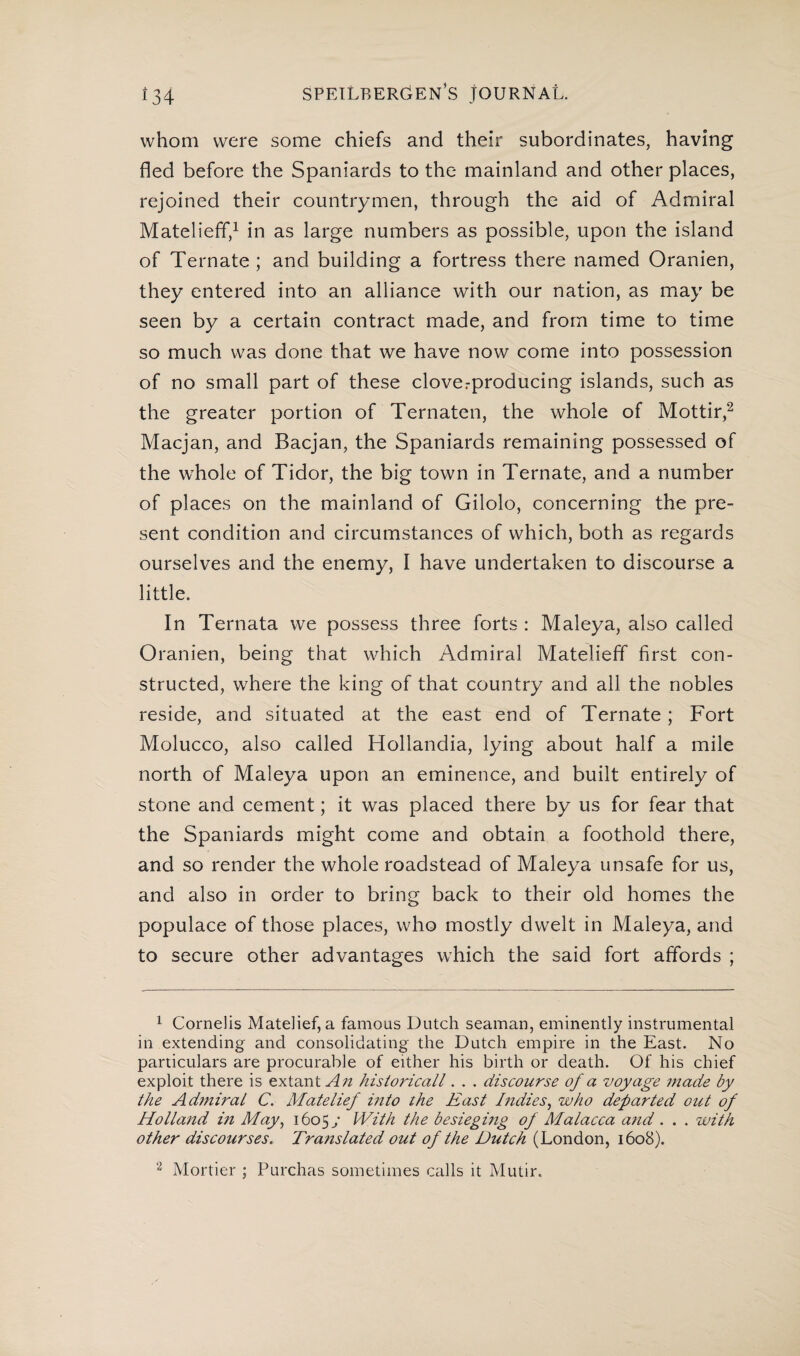 whom were some chiefs and their subordinates, having fled before the Spaniards to the mainland and other places, rejoined their countrymen, through the aid of Admiral Matelieff,1 in as large numbers as possible, upon the island of Ternate ; and building a fortress there named Oranien, they entered into an alliance with our nation, as may be seen by a certain contract made, and from time to time so much was done that we have now come into possession of no small part of these cloverproducing islands, such as the greater portion of Ternaten, the whole of Mottir,2 Macjan, and Bacjan, the Spaniards remaining possessed of the whole of Tidor, the big town in Ternate, and a number of places on the mainland of Gilolo, concerning the pre¬ sent condition and circumstances of which, both as regards ourselves and the enemy, I have undertaken to discourse a little. In Ternata we possess three forts : Maleya, also called Oranien, being that which Admiral Matelieff first con¬ structed, where the king of that country and all the nobles reside, and situated at the east end of Ternate ; Fort Molucco, also called Hollandia, lying about half a mile north of Maleya upon an eminence, and built entirely of stone and cement; it was placed there by us for fear that the Spaniards might come and obtain a foothold there, and so render the whole roadstead of Maleya unsafe for us, and also in order to bring back to their old homes the populace of those places, who mostly dwelt in Maleya, and to secure other advantages which the said fort affords ; 1 Cornelis Matelief, a famous Dutch seaman, eminently instrumental in extending and consolidating the Dutch empire in the East. No particulars are procurable of either his birth or death. Of his chief exploit there is extant An historicall. . . discourse of a voyage made by the Admiral C. Matelief into the East Indies, who departed out of Holland in May, 16057 With the besieging of Malacca and . . . with other discourses. Translated out of the Dutch (London, 1608). 2 Mortier ; Purchas sometimes calls it Mutir.