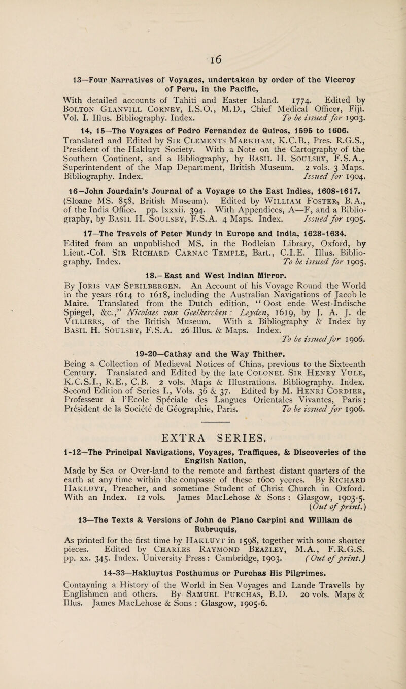 13—Four Narratives of Voyages, undertaken by order of the Viceroy of Peru, in the Pacific, With detailed accounts of Tahiti and Easter Island. 1774- Edited by Bolton Glanvill Corney, I.S.O., M.D., Chief Medical Officer, Fiji. Vol. I. Ulus. Bibliography. Index. To be issued for 1903. 14, 15—The Voyages of Pedro Fernandez de Quiros, 1595 to 1606. Translated and Edited by Sir Clements Markham, K.C. B., Pres. R.G.S., President of the Hakluyt Society. With a Note on the Cartography of the Southern Continent, and a Bibliography, by Basil H. Soulsby, F. S. A., Superintendent of the Map Department, British Museum. 2 vols. 3 Maps. Bibliography. Index. Issued for 1904. 16—John Jourdain’s Journal of a Voyage to the East Indies, 1608-1617. (Sloane MS. 858, British Museum). Edited by William Foster-*, B.A., of the India Office, pp. Ixxxii. 394. With Appendices, A—F, and a Biblio¬ graphy, by Basil H. Soulsby, F.S.A. 4 Maps. Index. Issued for 1905. 17—The Travels of Peter Mundy in Europe and India, 1628-1634. Edited from an unpublished MS. in the Bodleian Library, Oxford, by Lieut.-Col. Sir Richard Carnac Temple, Bart., C.I.E. Illus. Biblio¬ graphy. Index. To be issued for 1905. 18.-East and West Indian Mirror. By Joris van Speilbergen. An Account of his Voyage Round the World in the years 1614 to 1618, including the Australian Navigations of Jacob le Maire. Translated from the Dutch edition, “ Oost ende West-Indische Spiegel, &c.,” Nicolaes van Geelkercken: Leyden, 1619, by J. A. J. de V1LLIERS, of the British Museum. With a Bibliography & Index by Basil H. Soulsby, F.S.A. 26 Illus. & Maps. Index. To be issuedfor 1906. 19-20—Cathay and the Way Thither. Being a Collection of Mediaeval Notices of China, previous to the Sixteenth Century. Translated and Edited by the late Colonel Sir Henry Yule, K.C.S.I., R.E., C.B. 2 vols. Maps & Illustrations. Bibliography. Index. Second Edition of Series I., Vols. 36 & 37. Edited by M. Henri Cordier, Professeur a l’Ecole Spéciale des Langues Orientales Vivantes, Paris; Président de la Société de Géographie, Paris. To be issued for 1906. EXTRA SERIES. 1-12—The Principal Navigations, Voyages, Traffiques, & Discoveries of the English Nation, Made by Sea or Over-land to the remote and farthest distant quarters of the earth at any time within the compasse of these 1600 yeeres. By Richard Hakluyt, Preacher, and sometime Student of Christ Church in Oxford. With an Index. 12 vols. James MacLehose & Sons : Glasgow, 1903-5. (Out of print.) 13—The Texts & Versions of John de Plano Carpini and William de Rubruquis. As printed for the first time by Hakluyt in 1598, together with some shorter pieces. Edited by Charles Raymond Beazley, M.A., F.R.G.S. pp. xx. 345. Index. University Press : Cambridge, 1903. (Out of print.) 14-33—Hakluytus Posthumus or Purchas His Pilgrimes. Contayning a History of the World in Sea Voyages and Lande Travells by Englishmen and others. By Samuel Purchas, B.D. 20 vols. Maps & Illus. James MacLehose & Sons : Glasgow, 1905-6.