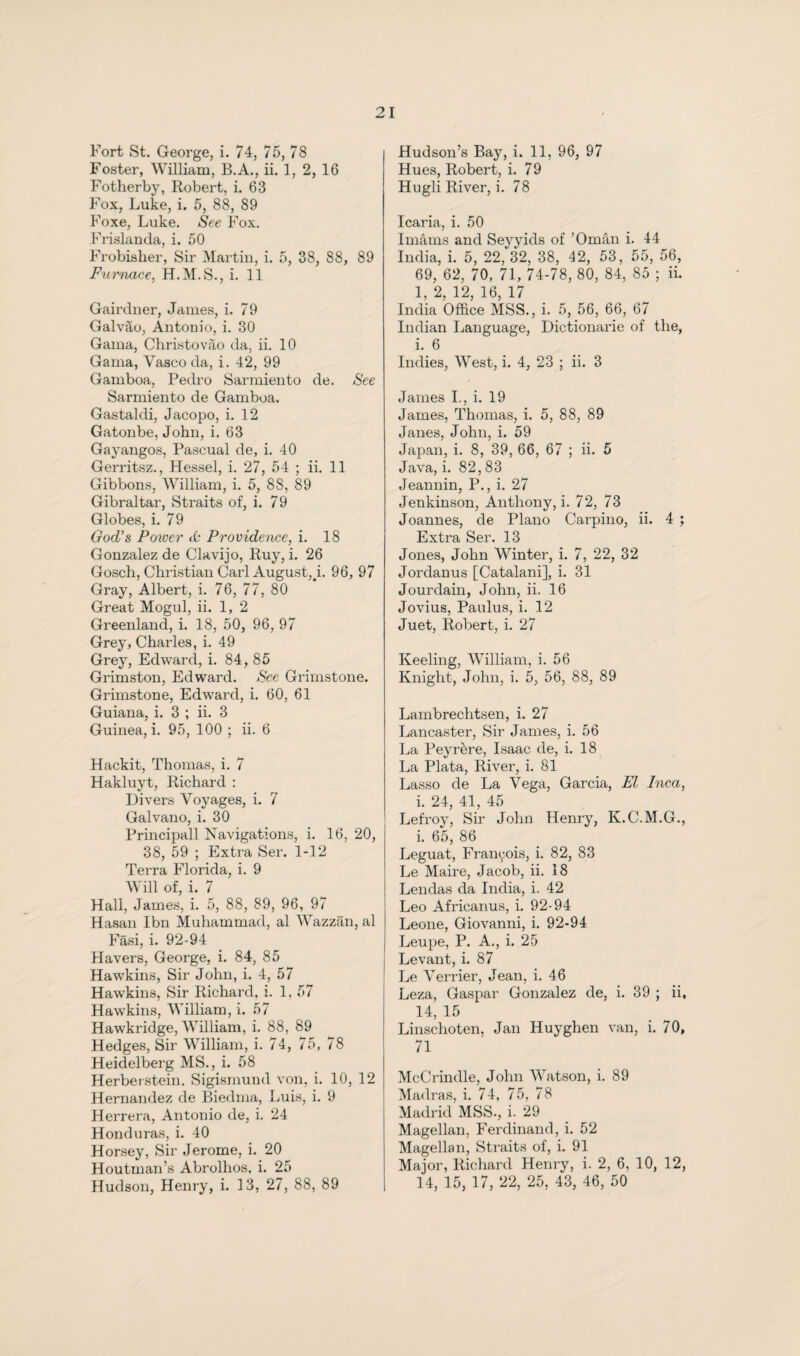 Fort St. George, i. 74, 75, 78 Foster, William, B.A., ii. 1, 2, 16 Fotherby, Robert, i. 63 Fox, Luke, i. 5, 88, 89 Foxe, Luke. See Fox. Frislanda, i. 50 Frobisher, Sir Martin, i. 5, 38, 88, 89 Furnace, H.M.S., i. 11 Gairdner, James, i, 79 Galvao, Antonio, i. 30 Gama, Christo vao da, ii. 10 Gama, Vasco da, i. 42, 99 Gamboa, Pedro Sarmiento de. See Sarmiento de Gamboa. Gastaldi, Jacopo, i. 12 Gatonbe, John, i. 63 Gayangos, Pascual de, i. 40 Gerritsz., Hessel, i. 27, 54 ; ii. 11 Gibbons, William, i. 5, 88, 89 Gibraltar, Straits of, i. 79 Globes, i. 79 God’s Power A Providence, i. 18 Gonzalez de Clavijo, Ruy, i. 26 Gosch, Christian Carl August,^. 96, 97 Gray, Albert, i. 76, 77, 80 Great Mogul, ii. 1, 2 Greenland, i. 18, 50, 96, 97 Grey, Charles, i. 49 Grey, Edward, i. 84, 85 Grimston, Edward. See Grimstone. Grimstone, Edward, i. 60, 61 Guiana, i. 3 ; ii. 3 Guinea, i. 95, 100 ; ii. 6 Hackit, Thomas, i. 7 Hakluyt, Richard : Divers Voyages, i. 7 Galvano, i. 30 Principall Navigations, i. 16, 20, 38, 59 ; Extra Ser. 1-12 Terra Florida, i. 9 Will of, i. 7 Hall, James, i. 5, 88, 89, 96, 97 Hasan Ibn Muhammad, al Wazzan, al Fasi, i. 92-94 Havers, George, i. 84, 85 Hawkins, Sir John, i. 4, 57 Hawkins, Sir Richard, i. 1. 57 Hawkins, William, i. 57 Hawkridge, William, i. 88, 89 Hedges, Sir William, i. 74, 75, 78 Heidelberg MS., i. 58 Herberstein. Sigismund von, i. 10, 12 Hernandez de Biedma, Luis, i. 9 Herrera, Antonio de, i. 24 Honduras, i. 40 Horsey, Sir Jerome, i. 20 Houtman’s Abrolhos, i. 25 Hudson, Henry, i. 13, 27, 88, 89 Hudson’s Bay, i. 11, 96, 97 Hues, Robert, i. 79 Hugli River, i. 78 Icaria, i. 50 Imams and Seyyids of ’Oman i. 44 India, i. 5, 22, 32, 38, 42, 53, 55, 56, 69, 62, 70, 71, 74-78, 80, 84, 85 ; ii. 1, 2, 12, 16, 17 India Office MSS., i. 5, 56, 66, 67 Indian Language, Dictionarie of the, i. 6 Indies, West, i. 4, 23 ; ii. 3 James L, i. 19 James, Thomas, i. 5, 88, 89 Janes, John, i. 59 Japan, i. 8, 39, 66, 67 ; ii. 5 Java, i. 82,83 Jeannin, P., i. 27 Jenkinson, Anthony, i. 72, 73 Joannes, de Plano Carpino, ii. 4 ; Extra Ser. 13 Jones, John Winter, i. 7, 22, 32 Jordanus [Catalani], i. 31 Jourdain, John, ii. 16 Jovius, Paulus, i. 12 Juet, Robert, i. 27 Keeling, William, i. 56 Knight, John, i. 5, 56, 88, 89 Lambrechtsen, i. 27 Lancaster, Sir James, i. 56 La Peyrère, Isaac de, i. 18 La Plata, River, i. 81 Lasso de La Vega, Garcia, El Pica, i. 24, 41, 45 Lefroy, Sir John Henry, K.C.M.G., i. 65, 86 Leguat, Franyois, i. 82, 83 Le Maire, Jacob, ii. 18 Lendas da India, i. 42 Leo Africanus, i. 92-94 Leone, Giovanni, i. 92-94 Leupe, P. A., i. 25 Levant, i. 87 Le Verrier, Jean, i. 46 Leza, Gaspar Gonzalez de, i. 39 ; ii, 14, 15 Linschoten, Jan Huyghen van, i. 70, 71 McCrindle, John Watson, i. 89 Madras, i. 74, 75, 78 Madrid MSS., i. 29 Magellan, Ferdinand, i. 52 Magellan, Straits of, i. 91 Major, Richard Henry, i. 2, 6, 10, 12, 14, 15, 17, 22, 25, 43, 46, 50