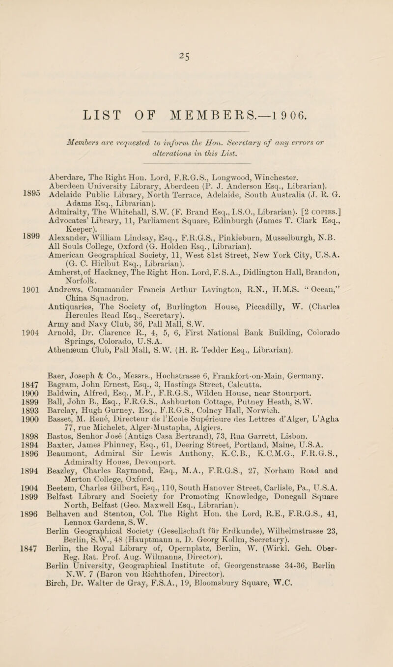 LIST OF MEMBERS.—1 9 06. Members are requested to inform the Hon. Secretary of any errors or alterations in this List. Aberdare, The Right Hon. Lord, F.R.G.S., Longwood, Winchester. Aberdeen University Library, Aberdeen (P. J. Anderson Esq., Librarian). 1895 Adelaide Public Library, North Terrace, Adelaide, South Australia (J. R. G. Adams Esq., Librarian). Admiralty, The Whitehall, S.W. (F. Brand Esq.,I.S.O., Librarian). [2 copies.] Advocates’ Library, 11, Parliament Square, Edinburgh (James T. Clark Esq., Keeper). 1899 Alexander, William Lindsay, Esq., F.R.G.S., Pinkieburn, Musselburgh, N.B. All Souls College, Oxford (G. Holden Esq., Librarian). American Geographical Society, 11, West 81st Street, New York City, U.S.A. (G. C. Hirlbut Esq., Librarian). Amherst,of Hackney, The Right Hon. Lord, F. S.A., Dicllington Hall, Brandon, Norfolk. 1901 Andrews, Commander Francis Arthur Lavington, R.N., H.M.S. “Ocean,” China Squadron. Antiquaries, The Society of, Burlington House, Piccadilly, W. (Charles Hercules Read Esq., Secretary). Army and Navy Club, 36, Pall Mall, S.W. 1904 Arnold, Dr. Clarence R., 4, 5, 6, First National Bank Building, Colorado Springs, Colorado, U.S.A. Athenaeum Club, Pall Mall, S.W. (H. R. Tedder Esq., Librarian). Baer, Joseph & Co., Messrs., Hochstrasse 6, Frankfort-on-Main, Germany. 1847 Bagram, John Ernest, Esq., 3, Hastings Street, Calcutta. 1900 Baldwin, Alfred, Esq., M.P., F.R.G.S., Wilden House, near Stourport. 1899 Ball, John B., Esq., F.R.G.S., Ashburton Cottage, Putney Heath, S.W. 1893 Barclay, Hugh Gurney, Esq., F.R.G.S., Colney Hall, Norwich. 1900 Basset, M. René, Directeur de FEcole Supérieure des Lettres d’Alger, L’Aglia 77, rue Michelet, Alger-Mustapha, Algiers. 1898 Bastos, Senhor José (Antiga Casa Bertrand), 73, Rua Garrett, Lisbon. 1894 Baxter, James Phinney, Esq., 61, Deering Street, Portland, Maine, U.S.A. 1896 Beaumont, Admiral Sir Lewis Anthony, K.C.B., K.C.M.G., F.R.G.S., Admiralty House, Devonport. 1894 Beazley, Charles Raymond, Esq., M.A., F.R.G.S., 27, Norham Road and Merton College, Oxford. 1904 Beetem, Charles Gilbert, Esq., 110, South Hanover Street, Carlisle, Pa., U.S.A. 1899 Belfast Library and Society for Promoting Knowledge, Donegall Square North, Belfast (Geo. Maxwell Esq., Librarian). 1896 Belhaven and Stenton, Col. The Right Hon. the Lord, R.E., F.R.G.S., 41, Lennox Gardens, S.W. Berlin Geographical Society (Gesellschaft für Erdkunde), Wilhelmstrasse 23, Berlin, S.W., 48 (Hauptmann a. D. Georg Kollm, Secretary). 1847 Berlin, the Royal Library of, Opernplatz, Berlin, W. (Wirkl. Geh. Ober- Reg. Rat. Prof. Aug. Wilmanns, Director). Berlin University, Geographical Institute of, Georgenstrasse 34-36, Berlin N.W. 7 (Baron von Richthofen, Director). Birch, Dr. Walter de Gray, F.S.A., 19, Bloomsbury Square, W.C.