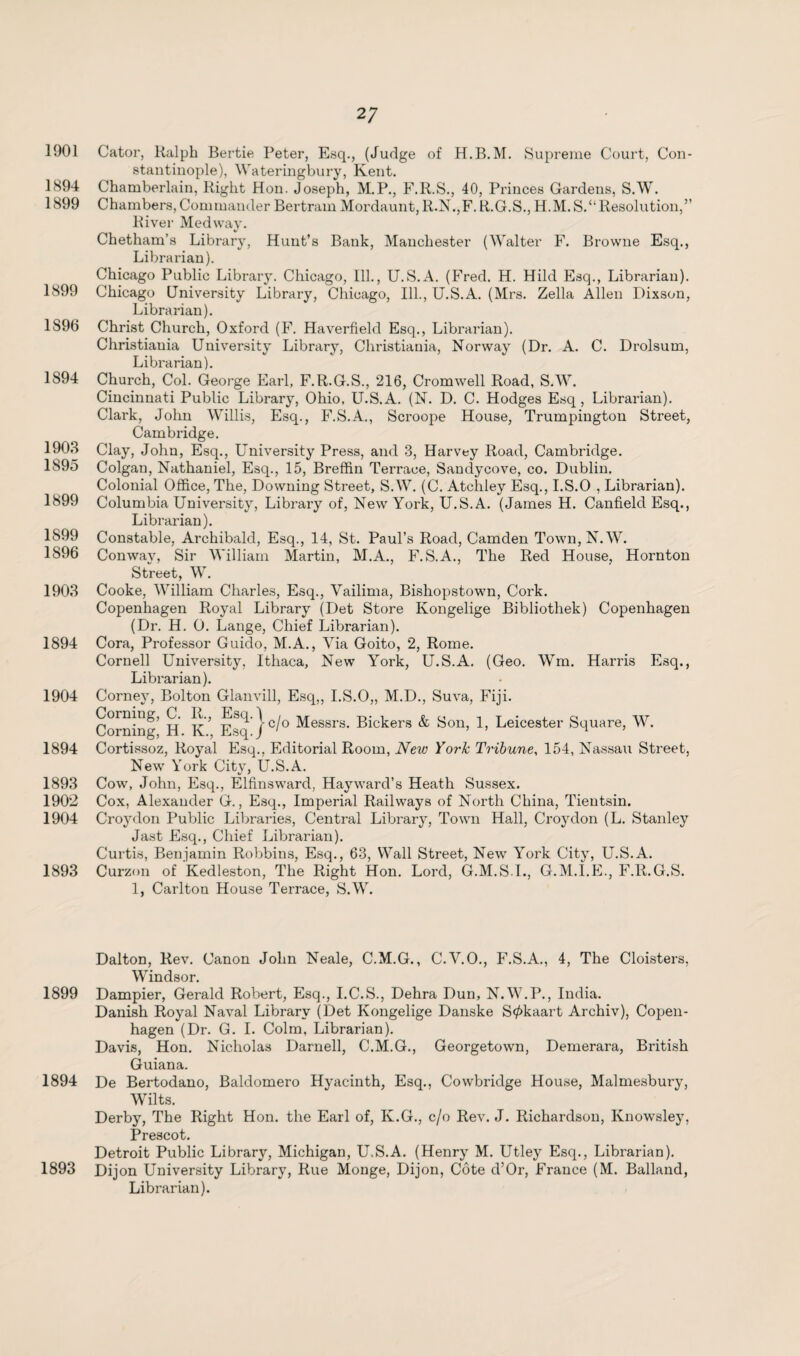 1901 Cator, Ralph Bertie Peter, Esq., (Judge of H.B.M. Supreme Court, Con¬ stantinople), Wateringbury, Kent. 1894 Chamberlain, Right Hon. Joseph, M.P., F.R.S., 40, Princes Gardens, S.W. 1899 Chambers, Commander Bertram Mordaunt, R.N.,F. R.G.S., H.M.S.“Resolution,” River Medway. Chetham’s Library, Hunt’s Bank, Manchester (Walter F. Browne Esq., Librarian). Chicago Public Library. Chicago, Ill., U.S.A. (Fred. H. Hild Esq., Librarian). 1899 Chicago University Library, Chicago, Ill., U.S.A. (Mrs. Zella Allen Dixson, Librarian). 1896 Christ Church, Oxford (F. Haverfield Esq., Librarian). Christiania University Library, Christiania, Norway (Dr. A. C. Drolsum, Librarian). 1894 Church, Col. George Earl, F.R.G.S., 216, Cromwell Road, S.W. Cincinnati Public Library, Ohio, U.S.A. (N. D. C. Hodges Esq, Librarian). Clark, John Willis, Esq., F.S.A., Scroope House, Trumpington Street, Cambridge. 1903 Clay, John, Esq., University Press, and 3, Harvey Road, Cambridge. 1895 Colgan, Nathaniel, Esq., 15, Breffin Terrace, Sandycove, co. Dublin. Colonial Office, The, Downing Street, S.W. (C. Atchley Esq., I.S.O , Librarian). 1899 Columbia University, Library of, New York, U.S.A. (James H. Canfield Esq., Librarian). 1899 Constable, Archibald, Esq., 14, St. Paul’s Road, Camden Town, N.W. 1896 Conwav, Sir William Martin, M.A., F.S.A., The Red House, Hornton Street, W. 1903 Cooke, William Charles, Esq., Vailima, Bishopstown, Cork. Copenhagen Royal Library (Det Store Kongelige Bibliothek) Copenhagen (Dr. H. 0. Lange, Chief Librarian). 1894 Cora, Professor Guido, M.A., Via Goito, 2, Rome. Cornell University, Ithaca, New York, U.S.A. (Geo. Wm. Harris Esq., Librarian). 1904 Corney, Bolton Glanvill, Esq,, I.S.O,, M.D., Suva, Fiji. Corning' H k' Esq /C^° •^•essrs- Bickers & Son, 1, Leicester Square, W. 1894 Cortissoz, Royal Esq., Editorial Room, New York Tribune, 154, Nassau Street, New York City, U.S.A. 1893 Cow, John, Esq., Elfinsward, Hayward’s Heath Sussex. 1902 Cox, Alexander G., Esq., Imperial Railways of North China, Tientsin. 1904 Croydon Public Libraries, Central Library, Town Hall, Croydon (L. Stanley Jast Esq., Chief Librarian). Curtis, Benjamin Robbins, Esq., 63, Wall Street, New York City, U.S.A. 1893 Curzon of Kedleston, The Right Hon. Lord, G.M.S.I., G.M.I.E., F.R.G.S. 1, Carlton House Terrace, S.W. Dalton, Rev. Canon John Neale, C.M.G., C.V.O., F.S.A., 4, The Cloisters, Windsor. 1899 Dampier, Gerald Robert, Esq., I.C.S., Dehra Dun, N.W.P., India. Danish Royal Naval Library (Det Kongelige Danske S0kaart Archiv), Copen¬ hagen (Dr. G. I. Colm, Librarian). Davis, Hon. Nicholas Darnell, C.M.G., Georgetown, Demerara, British Guiana. 1894 De Bertodano, Baldomero Hyacinth, Esq., Cowbridge House, Malmesbury, Wilts. Derby, The Right Hon. the Earl of, K.G., c/o Rev. J. Richardson, Knowsley, Prescot. Detroit Public Library, Michigan, U.S.A. (Henry M. Utley Esq., Librarian). 1893 Dijon University Library, Rue Monge, Dijon, Cote d’Or, France (M. Balland, Librarian).