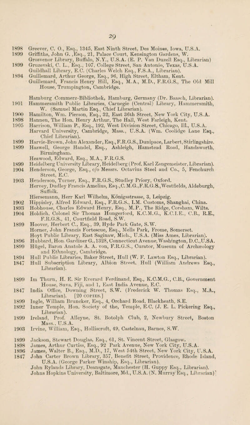 1898 Greever, C. 0., Esq., 1345, East Ninth Street. Des Moines, Iowa, U.S.A. 1899 Griffiths, John G. ,Esq., 21, Palace Court, Kensington Gardens, W. Grosvenor Library, Buffalo, N.Y., U.S.A. (E. P. Van Duzell Esq., Librarian) 1899 Gruzevski, C. L., Esq., 107, College Street, San Antonio, Texas, U.S.A. Guildhall Library, E.C. (Charles Welch Esq., F.S.A., Librarian). 1894 Guillemard, Arthur George, Esq., 96, High Street, Eltham, Kent. Guillemard, Francis Henry Hill, Esq., M.A., M.D., F.R.G.S., The Old Mill House, Trumpington, Cambridge. Hamburg Commerz-Bibliothek, Hamburg, Germany (Dr. Baasch, Librarian). 1901 Hammersmith Public Libraries, Carnegie (Central) Library, Hammersmith, W. (Samuel Martin Esq., Chief Librarian). 1900 Hamilton, Wm. Pierson, Esq., 32, East 36th Street, New York City, U.S.A. 1898 Hannen, The Hon. Henry Arthur, The Hall, West Farleigh, Kent. 1905 Harrison, William P., Esq., 192, West Division Street, Chicago, Ill., U.S.A. Harvard University, Cambridge, Mass., U.S.A. (Wm. Coolidge Lane Esq., Chief Librarian). 1899 Harvie-Brown, John Alexander, Esq., F.R.G.S.,Dunipace, Larbert,Stirlingshire. 1899 Haswell, George Handel, Esq., Ashleigh, Hamstead Road, Handsworth, Birmingham. Heawood, Edward, Esq., M.A., F.R.G.S. 1899 Heidelberg University Library, Heidelberg (Prof. Karl Zangemeister, Librarian). 1904 Henderson, George, Esq., c/o Messrs. Octavius Steel and Co., 5, Fenchurch Street, E.C. 1903 Henderson, Turner, Esq., F.R.G.S., Studley Priory, Oxford. Hervey, Dudley Francis Amelius, Esq.,C. M.G.,F.R.G.S.,Westfields, Aldeburgh, Suffolk. Hiersemann, Herr Karl Wilhelm, Königsstrasse, 3, Leipzig. 1902 Hippisley, Alfred Edward, Esq., F.R.G.S., I.M. Customs, Shanghai, China. 1893 Hobhouse, Charles Edward Henry, Esq., M.P., The Ridge, Corsbam, Wilts. 1904 Holdich. Colonel Sir Thomas Hungerford, K.C.M.G., K.C.I.E., C.B., R.E., F.R.G.S., 41, Courtfield Road, S.W. 1899 Hoover, Herbert C., Esq., 39, Hyde Park Gate, S.W. Horner, John Francis Fortescue, Esq., Melis Park, Frome, Somerset. Hoyt Public Library, East Saginaw, Mich., U.S.A. (Miss Ames, Librarian). 1896 Hubbard, Hon. Gardiner G.,1328, Connecticut Avenue, Washington, D.C.,U.SA. 1899 Hügel, Baron Anatole A. A. von, F.R.G.S., Curator, Museum of Arch&eology and Ethnology, Cambridge. 1894 Hull Public Libraries, Baker Street, Hull (W. F. Lawton Esq., Librarian). 1847 Hull Subscription Library, Albion Street. Hull (William Andrews Esq., Librarian). 1899 Im Thurn, H. E. Sir Everard Ferdinand, Esq., K.C.M.G., C.B., Government House, Suva, Fiji, and 1, East India Avenue, E.C. 1847 India Office, Downing Street, S.W. (Frederick W. Thomas Esq., M.A., Librarian). [20 COPIES.] 1899 Ingle, William Bruncker, Esq., 4, Orchard Road, Blackheath, S.E. 1892 Inner Temple, Hon. Society of the, Temple, E.C. (J. E. L. Pickering Esq., Librarian). 1899 Ireland, Prof. Alleyne, St. Botolph Club, 2, Newbury Street, Boston Mass.. U.S.A. 1903 Irvine, William, Esq., Holliscroft, 49, Castelnau, Barnes, S.W. 1899 Jackson, Stewart Douglas, Esq., 61, St. Vincent Street, Glasgow. 1898 James, Arthur Curtiss, Esq., 92 Park Avenue, New York City, U.S.A. 1896 James, Walter B., Esq., M.D., 17, West 54th Street, New York City, U.S.A. 1847 John Carter Brown Library, 357, Benefit Street, Providence, Rhode Island, U.S.A. (George Parker Winship, Esq., Librarian). John Rylands Library, Deansgate, Manchester (H. Guppy Esq., Librarian). Johns Hopkins University, Baltimore, Md., U.S.A. (N. Murray Esq., Librarian)1