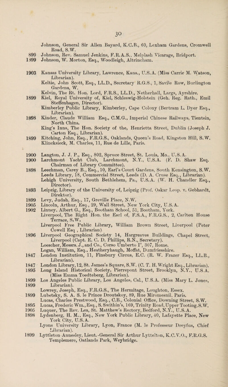 Johnson, General Sir Allen Bayard, K.C. B., 60, Lexham Gardens, Cromwell Road, S.W. 899 Johnson, Rev. Samuel Jenkins, F.R. A.S., Mel plash Vicarage, Bridport. 1399 Johnson, W. Morton, Esq., Woodleigh, Altrincham. 1903 Kansas University Library, Lawrence, Kans., U.S.A. (Miss Carrie M. Watson, Librarian). Keltie, John Scott, Esq., LL.D., Secretary R.G.S., 1, Savile Row, Burlington Gardens, W. Kelvin, The Rt. Hon. Lord, F.R.S., LL.D., Netherhall, Largs, Ayrshii’e. 1899 Kiel, Royal University of, Kiel, Schleswig-Holstein (Geh. Reg. Rath., Emil Steffenhagen, Director). Kimberley Public Library, Kimberley, Cape Colony (Bertram L. Dyer Esq., Librarian). 1898 Kinder, Claude William Esq., C.M.G., Imperial Chinese Railways, Tientsin, North China. King’s Inns, The Hon. Society of the, Henrietta Street, Dublin (Joseph J. Carton Esq., Librarian). 1899 Kitching, John, Esq., F.R.G.S., Oaklands, Queen’s Road, Kingston Hill, S.W. Klincksieck, M. Charles, 11, Rue de Lille, Paris. 1900 Langton, J. J. P., Esq., 802, Spruce Street, St. Louis, Mo., U.S.A. 1900 Larchmont Yacht Club, Larchmont, N.Y., U.S.A. (F. D. Shaw Esq. Chairman of Library Committee). 1898 Leechman, Carey B., Esq., 10, Earl’s Court Gardens, South Kensington, S.W. Leeds Library, 18, Commercial Street, Leeds (D. A. Cruse Esq., Librarian). Lehigh University, South Bethlehem, Pa., U.S.A. (W. H. Chandler Esq., Director). 1893 Leipzig, Library of the University of, Leipzig (Prof. Oskar Leop. v. Gebhardt, Direktor). 1899 Levy, Judah, Esq., 17, Greville Place, N.W. 1905 Lincoln, Arthur, Esq., 29, Wall Street, New York City, U.S.A. 1902 Linney, Albert G., Esq., Bootham School, 51, Bootham, York. Liverpool, The Right Hon. the Earl of, F.S.A., F.R.G.S., 2, Carlton House Terrace, S.W. Liverpool Free Public Library, William Brown Street, Liverpool (Peter Cowell Esq , Librarian) 1896 Liverpool Geographical Society 14, Hargreaves Buildings, Chapel Street, Liverpool (Capt. E. C. D. Phillips, R.N., Secretary). Loescher, Messrs. J., and Co., Corso Umberto 1°, 307, Rome. Logan, William, Esq., Heatheryhaugh, Moffat, Dumfriesshire. 1847 London Institution, 11, Finsbury Circus, E.C. (R. W. Frazer Esq., LL.B., Librarian). 1847 London Library, 12, St. James’s Square, S.W. (C. T. H. Wright Esq., Librarian). 1895 Long Island Historical Society, Pierrepont Street, Brooklyn, N.Y., U.S.A. (Miss Emma Toedteberg, Librarian). 1899 Los Angeles Public Library, Los Angeles, Cal., U.S.A. (Miss Mary L. Jones, 1899 Librarian). Lowrey, Joseph, Esq., F.R.G.S., The Hermitage, Loughton, Essex. 1899 Lubetsky, S. A. S. le Prince Droutskoy, 89, Rue Miromesnil, Paris. Lucas, Charles Prestwood, Esq., C.B., Colonial Office, Downing Street, S.W. 1895 Lucas, Frederic Wm,, Esq., S. Swithin’s, 169, Trinity Road, Upper Tooting, S.W. 1905 Luquer, The Rev. Lea, St. Matthew’s Rectory, Bedford, N.Y., U.S.A. 1898 Lydenberg, H. M., Esq., New York Public Library, 40, Lafayette Place, New York City, U.S.A. Lyons University Library, Lyon, France (M. le Professeur Dreyfus, Chief Librarian). 1899 Lyttleton Annesley, Lieut.-General Sir Arthur Lyttelton, K.C.V.Q., F.R.G.S. Templemere, Oatlands Park, Weybridge.