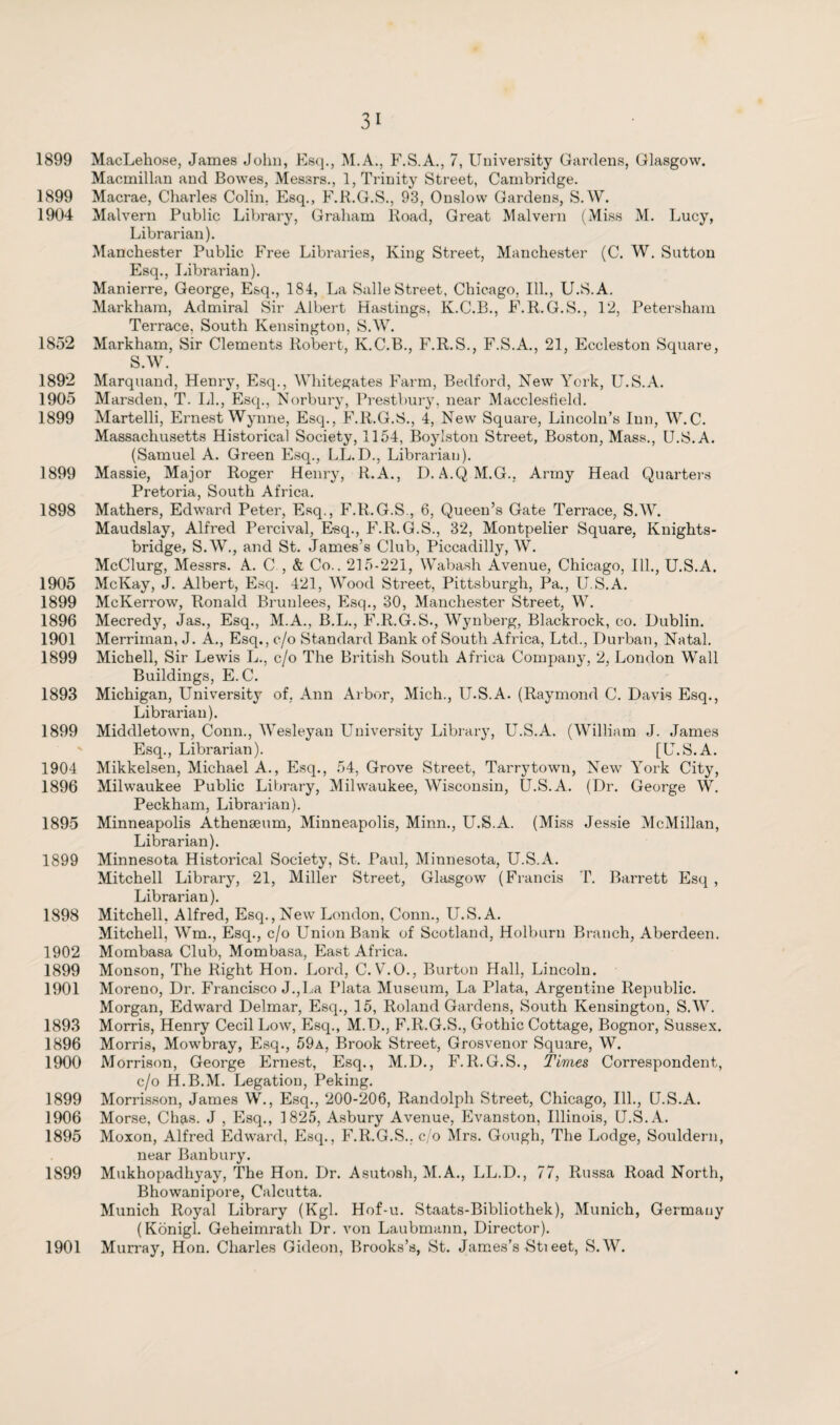 1899 MacLehose, James John, Esq., M.A., F.S.A., 7, University Gardens, Glasgow. Macmillan and Bowes, Messrs., 1, Trinity Street, Cambridge. 1899 Macrae, Charles Colin, Esq., F.R.G.S., 93, Onslow Gardens, S.W. 1904 Malvern Public Library, Graham Road, Great Malvern (Miss M. Lucy, Librarian). Manchester Public Free Libraries, King Street, Manchester (C. W. Sutton Esq., Librarian). Manierre, George, Esq., 184, La Salle Street, Chicago, Ill., U.S.A. Markham, Admiral Sir Albert Hastings, K.C.R., F.R.G.S., 12, Petersham Terrace, South Kensington, S.W. 1852 Markham, Sir Clements Robert, K.C.B., F.R.S., F.S.A., 21, Eccleston Square, S.W. 1892 Marquand, Henry, Esq., Whitegates Farm, Bedford, New York, U.S.A. 1905 Marsden, T. LI., Esq., Norbury, Prestbury, near Macclesfield. 1899 Martelli, Ernest Wynne, Esq., F.R.G.S., 4, New Square, Lincoln’s Inn, W. C. Massachusetts Historical Society, 1154, Boylston Street, Boston, Mass., U.S.A. (Samuel A. Green Esq., LL.D., Librarian). 1899 Massie, Major Roger Henry, R.A., D. A.QM.G., Army Head Quarters Pretoria, South Africa. 1898 Mathers, Edward Peter, Esq., F.R.G.S., 6, Queen’s Gate Terrace, S.W. Maudslay, Alfred Percival, E-sq., F.R. G.S., 32, Montpelier Square, Knights- bridge, S.W., and St. James’s Club, Piccadilly, W. McClurg, Messrs. A. C , & Co.. 215-221, Wabash Avenue, Chicago, Ill., U.S.A. 1905 McKay, J. Albert, Esq. 421, Wood Street, Pittsburgh, Pa., U.S.A. 1899 McKerrow, Ronald Brunlees, Esq., 30, Manchester Street, W. 1896 Mecredy, Jas., Esq., M.A., B.L., F.R.G.S., Wynberg, Blackrock, co. Dublin. 1901 Merriinan, J. A., Esq., c/o Standard Bank of South Africa, Ltd., Durban, Natal. 1899 Michell, Sir Lewis L., c/o The British South Africa Company, 2, London Wall Buildings, E.C. 1893 Michigan, University of, Ann Arbor, Mich., U.S.A. (Raymond C. Davis Esq., Librarian). 1899 Middletown, Conn., Wesleyan University Library, U.S.A. (William J. James Esq., Librarian). [U.S.A. 1904 Mikkelsen, Michael A., Esq., 54, Grove Street, Tarrytowu, New York City, 1896 Milwaukee Public Library, Milwaukee, Wisconsin, U.S.A. (Dr. George W. Peckham, Librarian). 1895 Minneapolis Athenaeum, Minneapolis, Minn., U.S.A. (Miss Jessie McMillan, Librarian). 1899 Minnesota Historical Society, St. Paul, Minnesota, U.S.A. Mitchell Library, 21, Miller Street, Glasgow (Francis T. Barrett Esq , Librarian). 1898 Mitchell, Alfred, Esq., New London, Conn., U.S.A. Mitchell, Wm., Esq., c/o Union Bank of Scotland, Holburn Branch, Aberdeen. 1902 Mombasa Club, Mombasa, East Africa. 1899 Monson, The Right Hon. Lord, C. Vr.O., Burton Hall, Lincoln. 1901 Moreno, Dr. Francisco J.,La Plata Museum, La Plata, Argentine Republic. Morgan, Edward Delmar, Esq., 15, Roland Gardens, South Kensington, S.W. 1893 Morris, Henry Cecil Low, Esq., M.D., F.R.G.S., Gothic Cottage, Bognor, Sussex. 1896 Morris, Mowbray, Esq., 59a, Brook Street, Grosvenor Square, W. 1900 Morrison, George Ernest, Esq., M.D., F.R.G.S., Times Correspondent, c/o H.B.M. Legation, Peking. 1899 Morrisson, James W., Esq., 200-206, Randolph Street, Chicago, Ill., U.S.A. 1906 Morse, Chas. J , Esq., 1825, Asbury Avenue, Evanston, Illinois, U.S.A. 1895 Moxon, Alfred Edward, Esq., F.R.G.S.. c/o Mrs. Gough, The Lodge, Souldern, near Banbury. 1899 Mukhopadhyay, The Hon. Dr. Asutosh, M.A., LL.D., 77, Russa Road North, Bhowanipore, Calcutta. Munich Royal Library (Kgl. Hof-u. Staats-Bibliothek), Munich, Germauy (Königl. Geheimrath Dr. von Laubmann, Director). Murray, Hon. Charles Gideon, Brooks’s, St. James’s -Stieet, S.W. 1901