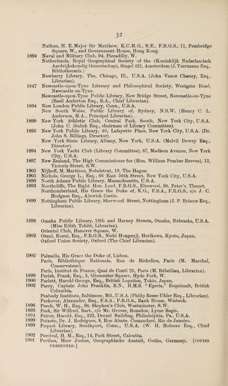 Nathan, H. E. Major Sir Matthew, K.C.M. G., R.E., F.R.G.S., 11, Pembridge Square, W., and Government House, Hong Kong. 1894 Naval and Military Club, 94, Piccadilly, W. Netherlands, Royal Geographical Society of the (Koninklijk Nederlandsch Aardrijkskundig Genootschap), Singel 421, Amsterdam (J. Yzermann Esq., Bibliothecaris.) Newberry Library, The, Chicago, Ill., U.S.A. (John Vance Cheney, Esq., Librarian). 1847 Newcastle-upon-Tyne Literary and Philosophical Society, Westgate Road, Newcastle on-Tyne. Newcastle-upon-Tyne Public Library, New Bridge Street, Newcastle-on-Tyne (Basil Anderton Esq., B.A., Chief Librarian). 1894 New London Public Library, Conn., U.S.A. New South Wales, Public Library of, Sydney, N.S.W. (Henry C. L. Anderson, M.A., Principal Librarian). 1899 New York Athletic Club, Central Park, South, New York City, U.S.A. (John C. ^Gulick Esq., chairman of Library Committee). 1895 New York Public Library, 40, Lafayette Place, New York City, U.S.A. (Dr. John S. Billings, Director). New York State Library, Albany, New York, U.S.A. (Melvil Dewey Esq., Director). 1894 New York Yacht Club (Library Committee), 67, Madison Avenue, New York City, U.S.A. 1897 New Zealand, The High Commissioner for (Hon. William Pember Reeves), 13, Victoria Street, S.W. 1905 Nijhoff, M. Martinus, Nobelstrat, 18, The Hague. 1905 Nichols, George L., Esq., 66 East 56th Street, New York City, U.S.A. 1896 North Adams Public Library, Massachusetts, U.S.A. 1893 Northcliffe, The Right Hon. Lord, F.R.G.S., Elmwood, St. Peter’s, Thanet. Northumberland, His Grace the Duke of, K.G., F.S.A., F.R.G.S., c/o J. C. Hodgson Esq., Alnwick Castle. 1899 Nottingham Public Library, Sherwood Street, Nottingham (J. P. Briscoe Esq., Librarian). 1898 Omaha Public Library, 19th and Harney Streets, Omaha, Nebraska, U.S.A. (Miss Edith Tobitt, Librarian). Oriental Club, Hanover Square, W. 1902 Otani, Kozui, Esq., F.R.G.S., Nishi Honganji, Horikawa, Kyoto, Japan. Oxford Union Society, Oxford (The Chief Librarian). 1902 Palmella, His Grace the Duke of, Lisbon. Paris, Bibliothèque Nationale, Rue de Richelieu, Paris (M. Marchal, Conservateur). Paris, Institut de France, Quai de Conti 23, Paris (M. Rébelliau, Librarian). 1899 Parish, Frank, Esq., 5, Gloucester Square, Hyde Park, W. 1900 Parlett, Harold George, Esq., British Legation, Tokio, Japan. 1902 Parry, Captain John Franklin, R.N., H.M.S. “Egeria,” Esquimalt, British Columbia. Peabody Institute, Baltimore, Md.,U.S.A. (Philip Reese Uhler Esq., Librarian). Peckover, Alexander, Esq., F.S.A., F.R.G.S., Bank House, Wisbech. 1896 Peech, W. H., Esq., St. Stephen’s Club, Westminster, S.W. 1893 Peek, Sir Wilfred, Bart., c/o Mr. Grover, Rousdon, Lyme Regis. 1904 Peirce, Harold, Esq., 222, Drexel Building, Philadelphia, Pa., U.S.A. 1899 Peixoto, Dr. J. Rodrigues, 8, Rue Almte. Comandaré, Rio de Janeiro. 1899 Pequot Library, Southport, Conn., U.S.A. (W. H. Holman Esq., Chief Librarian). 1902 Percival, H. M., Esq., 14, Park Street, Calcutta. 1901 Perthes, Herr Justus, Geographische Anstalt, Gotha, Germany, [copies PRESENTED.]