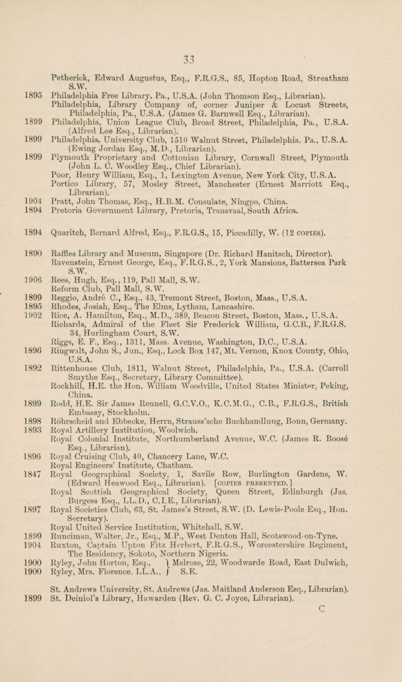 Petherick, Edward Augustus, Esq., F.R.G.S., 85, Hopton Road, Streatham S.W. 1895 Philadelphia Free Library, Pa., U.S.A. (John Thomson Esq., Librarian). Philadelphia, Library Company of, corner Juniper & Locust Streets, Philadelphia, Pa., U.S.A. (James G. Barnwell Esq., Librarian). 1899 Philadelphia, Union League Club, Broad Street, Philadelphia, Pa., U.S.A. (Alfred Lee Esq., Librarian). 1899 Philadelphia, University Club, 1510 Walnut Street, Philadelphia, Pa., U.S.A. (Ewing Jordan Esq., M.LX, Librarian). 1899 Plymouth Proprietary and Cottonian Library, Cornwall Street, Plymouth (John L. C. Woodley Esq., Chief Librarian). Poor, Henry William, Esq., 1, Lexington Avenue, New York City, U.S.A. Portico Library, 57, Mosley Street, Manchester (Ernest Marriott Esq., Librarian). 1904 Pratt, John Thomas, Esq., H.B.M. Consulate, Ningpo, China. 1894 Pretoria Government Library, Pretoria, Transvaal, South Africa. 1894 Quaritch, Bernard Alfred, Esq., F.R.G.S., 15, Piccadilly, AY. (12 copies). 1890 Raffles Library and Museum, Singapore (Dr. Richard Hanitsch, Director). Ravenstein, Ernest George, Esq., F.R.G.S., 2, York Mansions, Battersea Park S.W. 1906 Rees, Hugh, Esq., 119, Pall Mall, S.W. Reform Club, Pall Mall, S.W. 1899 Reggio, André C., Esq., 43, Tremont Street, Boston, Mass., U.S.A. 189Ö Rhodes, Josiah. Esq., The Elms, Lytham, Lancashire. 1902 Rice, A. Hamilton, Esq., M.D., 389, Beacon Street, Boston, Mass., U.S.A. Richards, Admiral of the Fleet Sir Frederick William, G.C.B., F.R.G.S. 34, Hurlingham Court, S.W. Riggs, E. F., Esq., 1311, Mass. Avenue, Washington, D.C., U.S.A. 189G Ringwalt, John S., Jun., Esq., Lock Box 147, Mt. Vernon, Knox County, Ohio, U.S.A. 1892 Rittenhouse Club, 1811, Walnut Street, Philadelphia, Pa., U.S.A. (Carroll Smythe Esq., Secretary, Library Committee). Rockhill, H.E. the Hon. William Woodville, United States Minister, Peking, China. 1899 Rodd, H.E. Sir James Rennell, G.C.V.O., K.C.M.G., C.B., F.R.G.S., British Embassy, Stockholm. 1898 Röhrscheid and Ebbecke, Herrn, Strauss’sche Buchhandlung, Bonn, Germany. 1893 Royal Artillery Institution, Woolwich. Royal Colonial Institute, Northumberland Avenue, W.C. (James R. Boosé Esq., Librarian). 1896 Royal Cruising Club, 40, Chancery Lane, W.C. Royal Engineers’ Institute, Chatham. 1847 Royal Geographical Society, 1, Savile Row, Burlington Gardens, W. (Edward Heawood Esq., Librarian), [copies presented.] Royal Scottish Geographical Society, Queen Street, Edinburgh (Jas. Burgess Esq., LL.D., C.I.E., Librarian). 1897 Royal Societies Club, 63, St. James’s Street, S.W. (D. Lewis-Poole Esq., Hon. Secretary). Royal United Service Institution, Whitehall, S.W. 1899 Runciman, Walter, Jr., Esq., M.P., West Denton Hall, Scotswood-on-Tyne. 1904 Ruxton, Captain Upton Fitz Herbert, F.R.G.S., Worcestershire Regiment, The Residency, Sokoto, Northern Nigeria. 1900 Ryley, John Horton, Esq., ] Melrose, 22, Woodwarde Road, East Dulwich, 1900 Ryley, Mrs. Florence. LL.A., ƒ S.FJ. St. Andrews University, St. Andrews (Jas. Maitland Anderson Esq., Librarian). 1899 St. Deiniol’s Library, Hawarden (Rev. G. C. Joyce, Librarian).