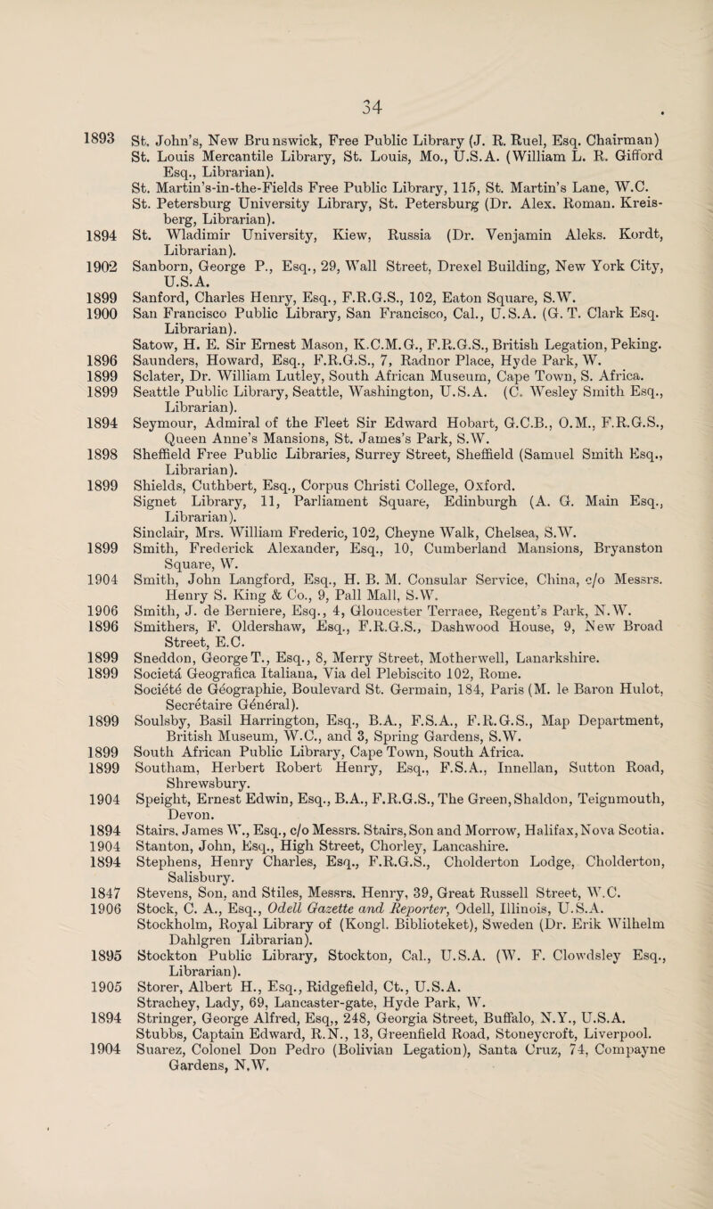 1893 gt, John’s, New Brunswick, Free Public Library (J. R. Ruel, Esq. Chairman) St. Louis Mercantile Library, St. Louis, Mo., U.S.A. (William L. R. Gifford Esq., Librarian). St. Martin’s-in-the-Fields Free Public Library, 115, St. Martin’s Lane, W.C. St. Petersburg University Library, St. Petersburg (Dr. Alex. Roman. Kreis- berg, Librarian). 1894 St. Wladimir University, Kiew, Russia (Dr. Venjamin Aleks. Kordt, Librarian). 1902 Sanborn, George P., Esq., 29, Wall Street, Drexel Building, New York City, U.S.A. 1899 Sanford, Charles Henry, Esq., F.R.G.S., 102, Eaton Square, S.W. 1900 San Francisco Public Library, San Francisco, Cal., U.S.A. (G. T. Clark Esq. Librarian). Satow, H. E. Sir Ernest Mason, K.C.M.G., F.R.G.S., British Legation, Peking. 1896 Saunders, Howard, Esq., F.R.G.S., 7, Radnor Place, Hyde Park, W. 1899 Sclater, Dr. William Lutley, South African Museum, Cape Town, S. Africa. 1899 Seattle Public Library, Seattle, Washington, U.S.A. (C. Wesley Smith Esq., Librarian). 1894 Seymour, Admiral of the Fleet Sir Edward Hobart, G.C.B., O.M., F.R.G.S., Queen Anne’s Mansions, St. James’s Park, S.W. 1898 Sheffield Free Public Libraries, Surrey Street, Sheffield (Samuel Smith Esq., Librarian). 1899 Shields, Cuthbert, Esq., Corpus Christi College, Oxford. Signet Library, 11, Parliament Square, Edinburgh (A. G. Main Esq., Librarian). Sinclair, Mrs. William Frederic, 102, Cheyne Walk, Chelsea, S.W. 1899 Smith, Frederick Alexander, Esq., 10, Cumberland Mansions, Bryanston Square, W. 1904 Smith, John Langford, Esq., H. B. M. Consular Service, China, c/o Messrs. Henry S. King & Co., 9, Pall Mall, S.W. 1906 Smith, J. de Berniere, Esq., 4, Gloucester Terrace, Regent’s Park, N.W. 1896 Smithers, F. Oldershaw, Esq., F.R.G.S., Dashwood House, 9, New Broad Street, E.C. 1899 Sneddon, GeorgeT., Esq., 8, Merry Street, Motherwell, Lanarkshire. 1899 Societa Geografica Italiana, Via del Plebiscito 102, Rome. Société de Géographie, Boulevard St. Germain, 184, Paris (M. le Baron Hulot, Secretaire Général). 1899 Soulsby, Basil Harrington, Esq., B.A., F.S.A., F.R.G.S., Map Department, British Museum, W.C., and 3, Spring Gardens, S.W. 1899 South African Public Library, Cape Town, South Africa. 1899 Southam, Herbert Robert Henry, Esq., F.S.A., Innellan, Sutton Road, Shrewsbury. 1904 Speight, Ernest Edwin, Esq., B.A., F.R.G.S., The Green, Shaldon, Teignmouth, Devon. 1894 Stairs, James W., Esq., c/o Messrs. Stairs, Son and Morrow, Halifax,Nova Scotia. 1904 Stanton, John, Esq., High Street, Chorley, Lancashire. 1894 Stephens, Henry Charles, Esq., F.R.G.S., Cholderton Lodge, Cholderton, Salisbury. 1847 Stevens, Son, and Stiles, Messrs. Henry, 39, Great Russell Street, W.C. 1906 Stock, C. A., Esq., Odell Gazette and Reporter, Odell, Illinois, U.S.A. Stockholm, Royal Library of (Kongl. Biblioteket), Sweden (Dr. Erik Wilhelm Dahlgren Librarian). 1895 Stockton Public Library, Stockton, Cal., U.S.A. (W. F. Clowdsley Esq., Librarian). 1905 Storer, Albert H., Esq., Ridgefield, Ct., U.S.A. Strachey, Lady, 69, Lancaster-gate, Hyde Park, W. 1894 Stringer, George Alfred, Esq,, 248, Georgia Street, Buffalo, N.Y., U.S.A. Stubbs, Captain Edward, R.N., 13, Greenfield Road, Stoneycroft, Liverpool. 1904 Suarez, Colonel Don Pedro (Bolivian Legation), Santa Cruz, 74, Compayne Gardens, N.W,