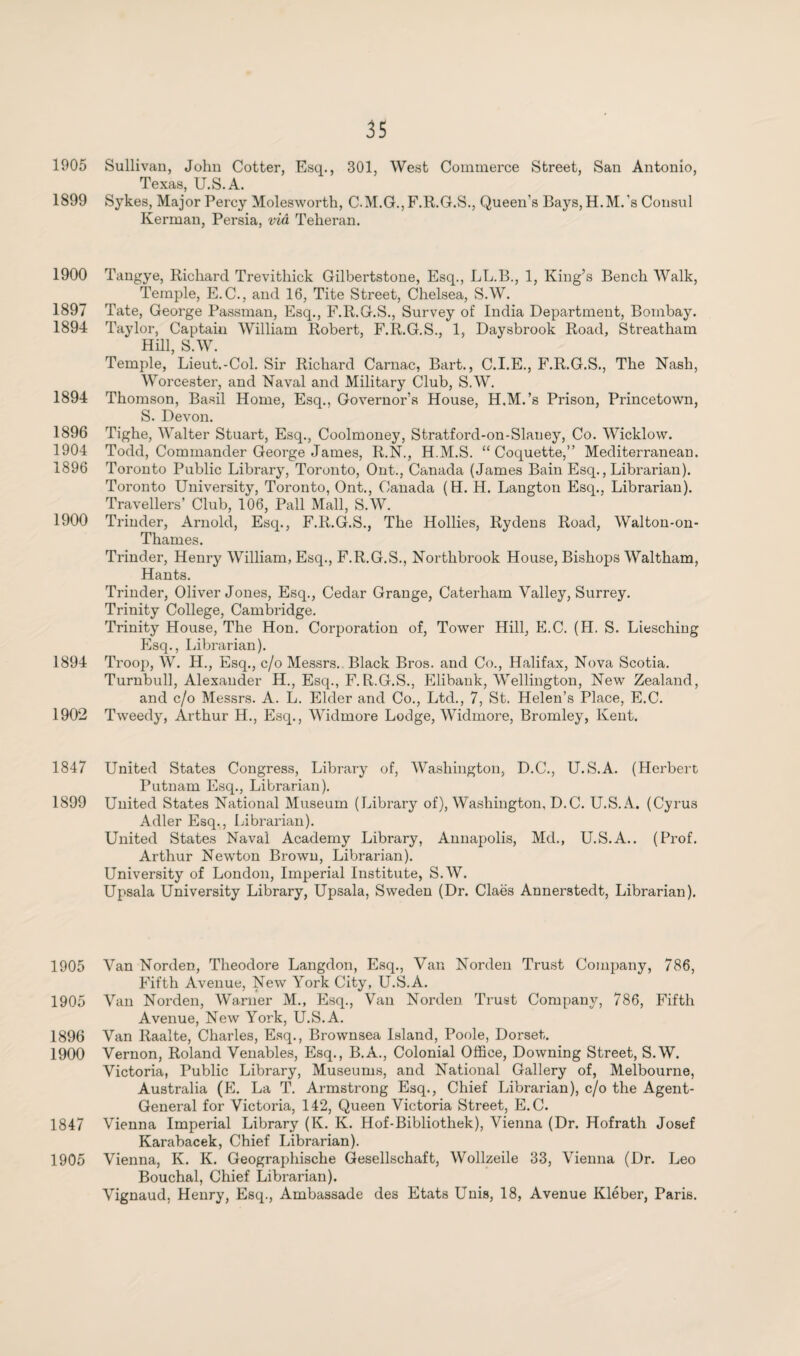 1905 Sullivan, John Cotter, Esq., 301, West Commerce Street, San Antonio, Texas, U.S.A. 1899 Sykes, Major Percy Molesworth, C.M.G., F.R.G.S., Queen’s Bays, H.M.’s Consul Kerman, Persia, via Teheran. 1900 Tangye, Richard Trevithick Gilbertstone, Esq., LL.B., 1, King’s Bench Walk, Temple, E.C., and 16, Tite Street, Chelsea, S.W. 1897 Tate, George Passman, Esq., F.R.G.S., Survey of India Department, Bombay. 1894 Taylor, Captain William Robert, F.R.G.S., 1, Daysbrook Road, Streatham Hill, S.W. Temple, Lieut.-Col. Sir Richard Carnac, Bart., C.I.E., F.R.G.S., The Nash, Worcester, and Naval and Military Club, S.W. 1894 Thomson, Basil Home, Esq., Governor’s House, H.M.’s Prison, Princetown, S. Devon. 1896 Tighe, Walter Stuart, Esq., Coolmoney, Stratford-on-Slaney, Co. Wicklow. 1904 Todd, Commander George James, R.N., H.M.S. “Coquette,” Mediterranean. 1896 Toronto Public Library, Toronto, Out., Canada (James Bain Esq., Librarian). Toronto University, Toronto, Ont., Canada (H. H. Langton Esq.. Librarian). Travellers’ Club, 106, Pall Mall, S.W. 1900 Trinder, Arnold, Esq., F.R.G.S., The Hollies, Rydens Road, Walton-on- Thames. Trinder, Henry William, Esq., F.R.G.S., Northbrook House, Bishops Waltham, Hants. Trinder, Oliver Jones, Esq., Cedar Grange, Caterham Valley, Surrey. Trinity College, Cambridge. Trinity House, The Hon. Corporation of, Tower Hill, E.C. (H. S. Liesching Esq., Librarian). 1894 Troop, W. H., Esq., c/o Messrs. Black Bros, and Co., Halifax, Nova Scotia. Turnbull, Alexander H., Esq., F.R.G.S., Elibank, Wellington, New Zealand, and c/o Messrs. A. L. Elder and Co., Ltd., 7, St. Helen’s Place, E.C. 1902 Tweedy, Arthur H., Esq., Widmore Lodge, WTdmore, Bromley, Kent. 1847 United States Congress, Library of, Washington, D.C., U.S.A. (Herbert Putnam Esq., Librarian). 1899 United States National Museum (Library of), Washington, D.C. U.S.A. (Cyrus Adler Esq., Librarian). United States Naval Academy Library, Annapolis, Md., U.S.A.. (Prof. Arthur Newton Brown, Librarian). University of London, Imperial Institute, S.W. Upsala University Library, Upsala, Sweden (Dr. Claës Annerstedt, Librarian). 1905 Van Norden, Theodore Langdon, Esq., Van Norden Trust Company, 786, Fifth Avenue, New York City, U.S.A. 1905 Van Norden, Warner M., Esq., Van Norden Trust Company, 786, Fifth Avenue, New York, U.S.A. 1896 Van Raalte, Charles, Esq., Brownsea Island, Poole, Dorset. 1900 Vernon, Roland Venables, Esq., B.A., Colonial Office, Downing Street, S.W. Victoria, Public Library, Museums, and National Gallery of, Melbourne, Australia (E. La T. Armstrong Esq., Chief Librarian), c/o the Agent- General for Victoria, 142, Queen Victoria Street, E.C. 1847 Vienna Imperial Library (K. K. Hof-Bibliothek), Vienna (Dr. Hofrath Josef Karabacek, Chief Librarian). 1905 Vienna, K. K. Geographische Gesellschaft, Wollzeile 33, Vienna (Dr. Leo Bouchal, Chief Librarian). Vignaud, Henry, Esq., Ambassade des Etats Unis, 18, Avenue Kléber, Paris.