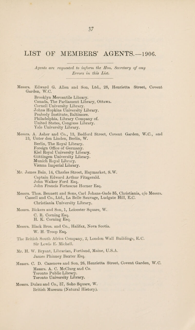 LIST OF MEMBERS’ AGENTS.—190G. Agents are requested to inform the Hon. Secretary of any Errors in this List. Messrs. Edward G. Allen and Son, Ltd., 28, Henrietta Street, Covent Garden, W.C. Brooklyn Mercantile Library. Canada, The Parliament Library, Ottawa. Cornell University Library. Johns Hopkins University Libi’ary, Peabody Institute, Baltimore. Philadelphia, Library Company of. United States, Congress Library. Yale University Library. Messrs. A. Asher and Co., 13, Bedford Street, Covent Garden, W.C., and 13, Unter den Linden, Berlin, W. Berlin, The Royal Library. Foreign Office of Germany. Kiel Royal University Library. Gottingen University Library. Munich Royal Library. Vienna Imperial Library. Mr. James Bain, 14, Charles Street, Haymarket, S.W. Captain Edward Arthur Fitzgerald. John Walker Ford Esq. John Francis Fortescue Horner Esq. Messrs. Thos. Bennett and Sons, Carl Johans-Gade 35, Christiania, c/o Messrs. Cassell and Co., Ltd., La Belle Sauvage, Ludgate Hill, E.C. Christiania University Library. Messrs. Bickers and Son, 1, Leicester Square, W. C. R. Corning Esq. H. K. Corning Esq. Messrs. Black Bros, and Co., Halifax, Nova Scotia. W. H. Troop Esq. The British South Africa Company, 2, London Wall Buildings, E.C. Sir Lewis E. Michel!. Mr. H. W. Bryant, Librarian, Portland, Maine, U.S.A. James Phinney Baxter Esq. Messrs. C. D. Cazenove and Son, 26, Henrietta Street, Covent Garden, W.C. Messrs. A. C. McClurg and Co. Toronto Public Library. Toronto University Library. Messrs. Dulau and Co., 37, Soho Square, W. British Museum (Natural History).
