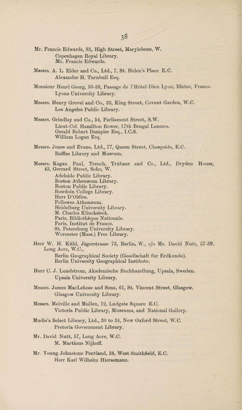 Mr. Francis Edwards, 83, High Street, Marylebone, W. Copenhagen Royal Library. Mr. Francis Edwards. Messrs. A. L. Elder and Co., Ltd., 7, St. Helen’s Place E.C. Alexander H. Turnbull Esq. Monsieur Henri Georg, 36-38, Passage de l’Hotel-Dieu Lyon, Rhone, France. Lyons University Library. Messrs. Henry Grevel and Co., 33, King Street, Covent Garden, W.C. Los Angeles Public Library. Messrs. Grindlay and Co., 54, Parliament Street, S.W. Lieut-Col. Hamilton Bower, l7tb Bengal Lancers. Gerald Robert Dampier Esq., I.C.S. William Logan Esq. Messrs. Jones and Evans, Ltd., 77, Queen Street, Cheapside, E.C. Raffles Library and Museum. Messrs. Kegan Paul, Trench, Triibner and Co., Ltd., Dryden House 43, Gerrard Street, Soho, W. Adelaide Public Library. Boston Athenaeum Library. Boston Public Library. Bowdoin College Library. Herr D’Oléire. Fellowes Athenaeum. Heidelberg University Library. M. Charles Klincksieck. Paris, Bibliothèque Nationale. Paris, Institut de France. St. Petersburg University Library. Worcester (Mass.) Free Library. Herr W. H. Kiihl, Jagerstrasse 73, Berlin, W., c/o Mr. David Nutt, 57-59 Long Acre, W.C., Berlin Geographical Society (Gesellschaft fiir Erdkunde). Berlin University Geographical Institute. Herr C. J. Lundstrom, Akademische Buchhandlung, Upsala, Sweden. Upsala University Library. Messrs. James MacLehose and Sons, 61, St. Vincent Street. Glasgow. Glasgow University Library. Messrs. Melville and Mullen, 12, Ludgate Square E.C. Victoria Public Library, Museums, and National Gallery. Mudie’s Select Library, Ltd., 30 to 34, New Oxford Street, W.C. Pretoria Government Library. Mr. David Nutt, 57, Long Acre, W.C. M. Martinus Nijhoff. Mr. Young Johnstone Pentland, 38, West Smithfield, E.C. Herr Karl Wilhelm Hiersemann.