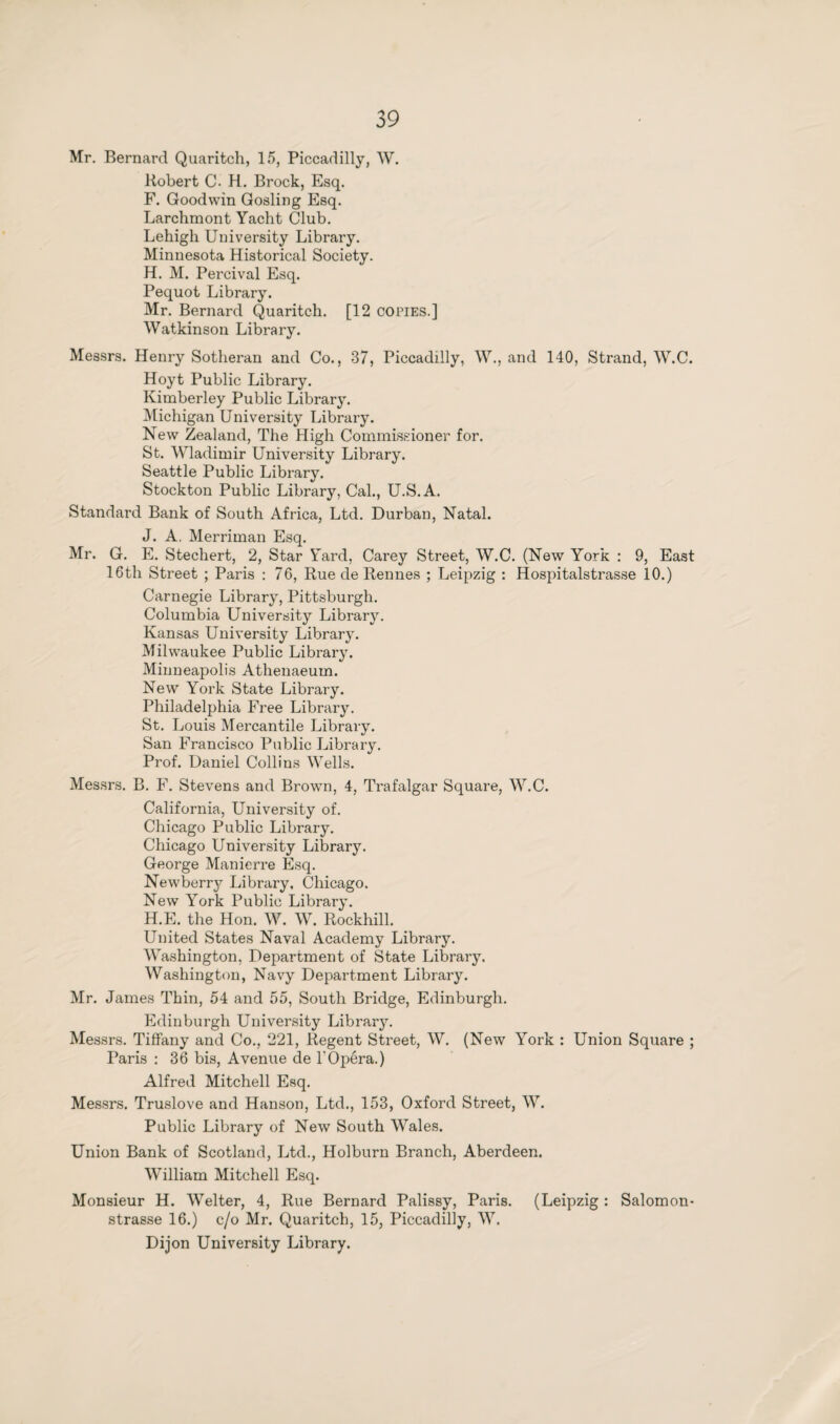 Mr. Bernard Quaritch, 15, Piccadilly, W. Robert C- H. Brock, Esq. F. Goodwin Gosling Esq. Larchmont Yacht Club. Lehigh University Library. Minnesota Historical Society. H. M. Percival Esq. Pequot Library. Mr. Bernard Quaritch. [12 copies.] Watkinson Library. Messrs. Henry Sotheran and Co., 37, Piccadilly, W., and 140, Strand, W.C. Hoyt Public Library. Kimberley Public Library. Michigan University Library. New Zealand, The High Commissioner for. St. Wladimir University Library. Seattle Public Library. Stockton Public Library, Cal., U.S.A. Standard Bank of South Africa, Ltd. Durban, Natal. J. A. Merriman Esq. Mr. G. E. Stechert, 2, Star Yard, Carey Street, W.C. (New York : 9, East 16th Street ; Paris : 76, Rue de Rennes ; Leipzig : Hospitalstrasse 10.) Carnegie Library, Pittsburgh. Columbia University Library. Kansas University Library. Milwaukee Public Library. Minneapolis Athenaeum. New York State Library. Philadelphia Free Library. St. Louis Mercantile Library. San Francisco Public Library. Prof. Daniel Collins Wells. Messrs. B. F. Stevens and Brown, 4, Trafalgar Square, W.C. California, University of. Chicago Public Library. Chicago University Library. George Manierre Esq. Newberry Library, Chicago. New York Public Library. H.E. the Hon. W. W. Rockhill. United States Naval Academy Library. Washington, Department of State Library. Washington, Navy Department Library. Mr. James Thin, 54 and 55, South Bridge, Edinburgh. Edinburgh University Library. Messrs. Tiffany and Co., 221, Regent Street, W. (New York : Union Square ; Paris : 36 bis, Avenue de 1'Opéra.) Alfred Mitchell Esq. Messrs. Truslove and Hanson, Ltd., 153, Oxford Street, W. Public Library of New South Wales. Union Bank of Scotland, Ltd., Holburn Branch, Aberdeen. William Mitchell Esq. Monsieur H. Welter, 4, Rue Bernard Palissy, Paris. (Leipzig : Salomon- strasse 16.) c/o Mr. Quaritch, 15, Piccadilly, W. Dijon University Library.