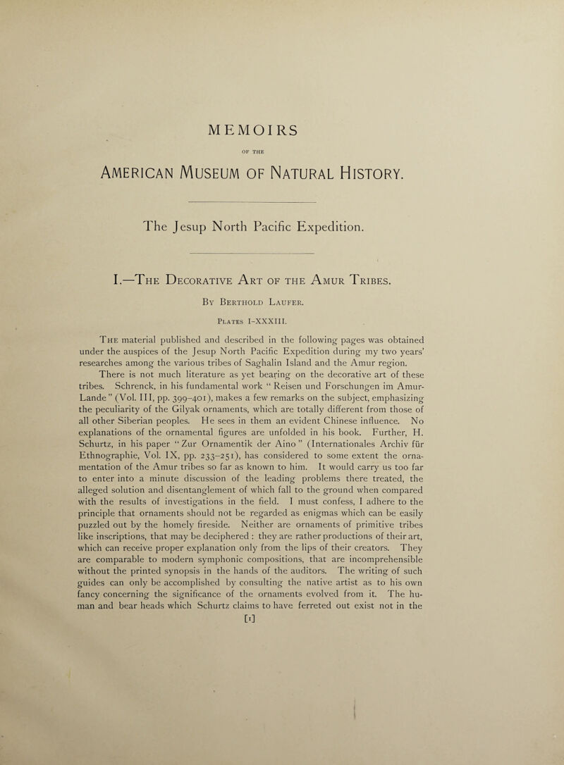 MEMOIRS OF THE American Museum of Natural History. The Jesup North Pacific Expedition. I.—The Decorative Art of the Amur Tribes. By Berthold Laufer. Plates I-XXXIII. The material published and described in the following pages was obtained under the auspices of the Jesup North Pacific Expedition during my two years’ researches among- the various tribes of Saghalin Island and the Amur region. There is not much literature as yet bearing on the decorative art of these tribes. Schrenck, in his fundamental work “ Reisen und Forschungen im Amur- Lande ” (Vol. Ill, pp. 399-401), makes a few remarks on the subject, emphasizing the peculiarity of the Gilyak ornaments, which are totally different from those of all other Siberian peoples. He sees in them an evident Chinese influence. No explanations of the ornamental figures are unfolded in his book. Further, H. Schurtz, in his paper “ Zur Ornamentik der Aino ” (Internationales Archiv fur Fthnographie, Vol. IX, pp. 233-251), has considered to some extent the orna- mentation of the Amur tribes so far as known to him. It would carry us too far to enter into a minute discussion of the leading problems there treated, the alleged solution and disentanglement of which fall to the ground when compared with the results of investigations in the field. I must confess, I adhere to the principle that ornaments should not be regarded as enigmas which can be easily puzzled out by the homely fireside. Neither are ornaments of primitive tribes like inscriptions, that may be deciphered : they are rather productions of their art, which can receive proper explanation only from the lips of their creators. They are comparable to modern symphonic compositions, that are incomprehensible without the printed synopsis in the hands of the auditors. The writing of such guides can only be accomplished by consulting the native artist as to his own fancy concerning the significance of the ornaments evolved from it. The hu¬ man and bear heads which Schurtz claims to have ferreted out exist not in the [0