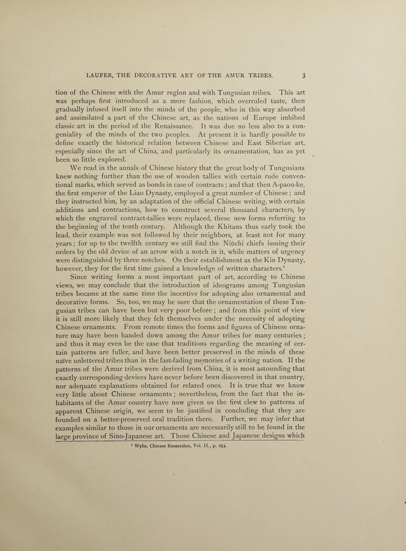 tion of the Chinese with the Amur region and with Tungmsian tribes. This art o o was perhaps first introduced as a mere fashion, which overruled taste, then gradually infused itself into the minds of the people, who in this way absorbed and assimilated a part of the Chinese art, as the nations of Europe imbibed classic art in the period of the Renaissance. It was due no less also to a con¬ geniality of the minds of the two peoples. At present it is hardly possible to define exactly the historical relation between Chinese and East Siberian art, especially since the art of China, and particularly its ornamentation, has as yet been so little explored. We read in the annals of Chinese history that the great body of Tungusians knew nothing further than the use of wooden tallies with certain rude conven¬ tional marks, which served as bonds in case of contracts ; and that then A-paou-ke, the first emperor of the Liao Dynasty, employed a great number of Chinese ; and they instructed him, by an adaptation of the official Chinese writing, with certain additions and contractions, how to construct several thousand characters, by which the engraved contract-tallies were replaced, these new forms referring to the beginning of the tenth century. Although the Khitans thus early took the lead, their example was not followed by their neighbors, at least not for many years ; for up to the twelfth century we still find the Nitichi chiefs issuing their orders by the old device of an arrow with a notch in it, while matters of urgency were distinguished by three notches. On their establishment as the Kin Dynasty, however, they for the first time gained a knowledge of written characters.1 Since writing forms a most important part of art, according to Chinese views, we may conclude that the introduction of ideograms among Tungusian tribes became at the same time the incentive for adopting also ornamental and decorative forms. So, too, we may be sure that the ornamentation of these Tun¬ gusian tribes can have been but very poor before ; and from this point of view it is still more likely that they felt themselves under the necessity of adopting Chinese ornaments. From remote times the forms and figures of Chinese orna- ture may have been handed down among the Amur tribes for many centuries ; and thus it may even be the case that traditions regarding the meaning of cer¬ tain patterns are fuller, and have been better preserved in the minds of these naive unlettered tribes than in the fast-fading memories of a writing nation. If the patterns of the Amur tribes were derived from China, it is most astounding that exactly corresponding devices have never before been discovered in that country, nor adequate explanations obtained for related ones. It is true that we know very little about Chinese ornaments ; nevertheless, from the fact that the in¬ habitants of the Amur country have now given us the first clew to patterns of apparent Chinese origin, we seem to be justified in concluding that they are founded on a better-preserved oral tradition there. Further, we may infer that examples similar to those in our ornaments are necessarily still to be found in the large province of Sino-Japanese art. Those Chinese and Japanese designs which * Wylie, Chinese Researches, Vol. II., p. 254.