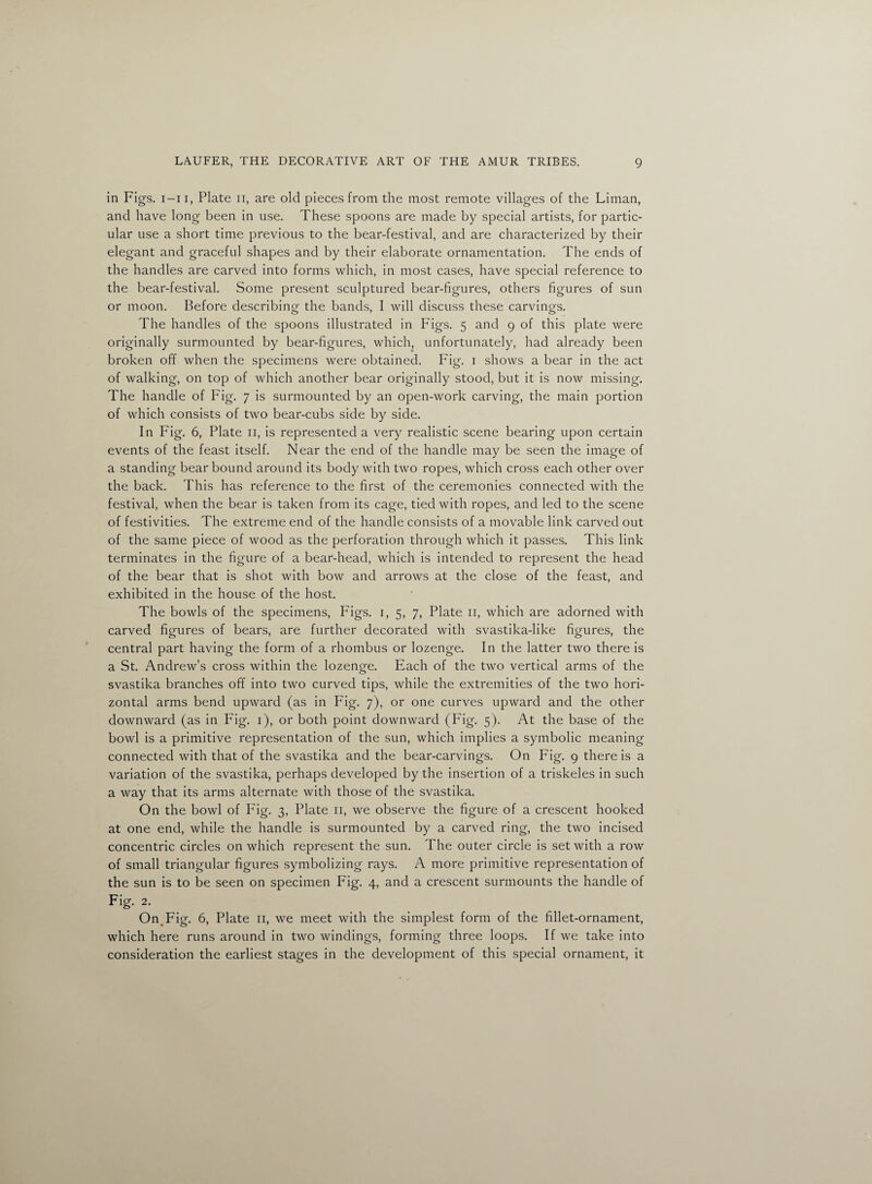 in Figs, i-i i, Plate n, are old pieces from the most remote villages of the Liman, and have long been in use. These spoons are made by special artists, for partic¬ ular use a short time previous to the bear-festival, and are characterized by their elegant and graceful shapes and by their elaborate ornamentation. The ends of the handles are carved into forms which, in most cases, have special reference to the bear-festival. Some present sculptured bear-figures, others figures of sun or moon. Before describing the bands, I will discuss these carvings. The handles of the spoons illustrated in Figs. 5 and 9 of this plate were originally surmounted by bear-figures, which, unfortunately, had already been broken off when the specimens were obtained. Fig. 1 shows a bear in the act of walking, on top of which another bear originally stood, but it is now missing. The handle of Fig. 7 is surmounted by an open-work carving, the main portion of which consists of two bear-cubs side by side. In Fig. 6, Plate 11, is represented a very realistic scene bearing upon certain events of the feast itself. Near the end of the handle may be seen the image of a standing bear bound around its body with two ropes, which cross each other over the back. This has reference to the first of the ceremonies connected with the festival, when the bear is taken from its cage, tied with ropes, and led to the scene of festivities. The extreme end of the handle consists of a movable link carved out of the same piece of wood as the perforation through which it passes. This link terminates in the figure of a bear-head, which is intended to represent the head of the bear that is shot with bow and arrows at the close of the feast, and exhibited in the house of the host. The bowls of the specimens, Figs. 1, 5, 7, Plate 11, which are adorned with carved figures of bears, are further decorated with svastika-like figures, the central part having the form of a rhombus or lozenge. In the latter two there is a St. Andrew’s cross within the lozenge. Each of the two vertical arms of the svastika branches off into two curved tips, while the extremities of the two hori¬ zontal arms bend upward (as in Fig. 7), or one curves upward and the other downward (as in Fig. 1), or both point downward (Fig. 5). At the base of the bowl is a primitive representation of the sun, which implies a symbolic meaning connected with that of the svastika and the bear-carvings. On Fig. 9 there is a variation of the svastika, perhaps developed by the insertion of a triskeles in such a way that its arms alternate with those of the svastika. On the bowl of Fig. 3, Plate 11, we observe the figure of a crescent hooked at one end, while the handle is surmounted by a carved ring, the two incised concentric circles on which represent the sun. The outer circle is set with a row of small triangular figures symbolizing rays. A more primitive representation of the sun is to be seen on specimen Fig. 4, and a crescent surmounts the handle of Fig. 2. On Fig. 6, Plate 11, we meet with the simplest form of the fillet-ornament, which here runs around in two windings, forming three loops. If we take into consideration the earliest stages in the development of this special ornament, it