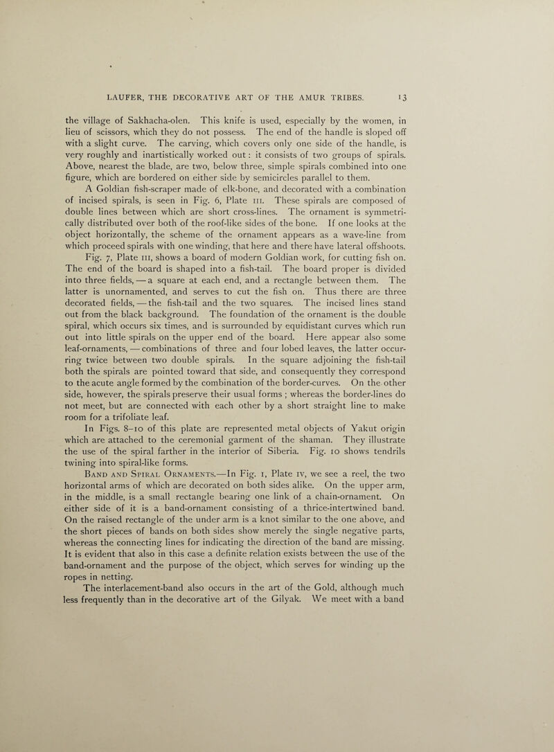 the village of Sakhacha-olen. This knife is used, especially by the women, in lieu of scissors, which they do not possess. The end of the handle is sloped off with a slight curve. The carving, which covers only one side of the handle, is very roughly and inartistically worked out: it consists of two groups of spirals. Above, nearest the blade, are two, below three, simple spirals combined into one figure, which are bordered on either side by semicircles parallel to them. A Goldian fish-scraper made of elk-bone, and decorated with a combination of incised spirals, is seen in Fig. 6, Plate 111. These spirals are composed of double lines between which are short cross-lines. The ornament is symmetri¬ cally distributed over both of the roof-like sides of the bone. If one looks at the object horizontally, the scheme of the ornament appears as a wave-line from which proceed spirals with one winding, that here and there have lateral offshoots. Fig. 7, Plate in, shows a board of modern Goldian work, for cutting fish on. The end of the board is shaped into a fish-tail. The board proper is divided into three fields, — a square at each end, and a rectangle between them. The latter is unornamented, and serves to cut the fish on. Thus there are three decorated fields, — the fish-tail and the two squares. The incised lines stand out from the black background. The foundation of the ornament is the double spiral, which occurs six times, and is surrounded by equidistant curves which run out into little spirals on the upper end of the board. Here appear also some leaf-ornaments,—combinations of three and four lobed leaves, the latter occur¬ ring twice between two double spirals. In the square adjoining the fish-tail both the spirals are pointed toward that side, and consequently they correspond to the acute angle formed by the combination of the border-curves. On the other side, however, the spirals preserve their usual forms ; whereas the border-lines do not meet, but are connected with each other by a short straight line to make room for a trifoliate leaf. In Figs. 8-10 of this plate are represented metal objects of Yakut origin which are attached to the ceremonial garment of the shaman. They illustrate the use of the spiral farther in the interior of Siberia. Fig. 10 shows tendrils twining into spiral-like forms. Band and Spiral Ornaments.—In Fig. 1, Plate iv, we see a reel, the two horizontal arms of which are decorated on both sides alike. On the upper arm, in the middle, is a small rectangle bearing one link of a chain-ornament. On either side of it is a band-ornament consisting of a thrice-intertwined band. On the raised rectangle of the under arm is a knot similar to the one above, and the short pieces of bands on both sides show merely the single negative parts, whereas the connecting lines for indicating the direction of the band are missing. It is evident that also in this case a definite relation exists between the use of the band-ornament and the purpose of the object, which serves for winding up the ropes in netting. The interlacement-band also occurs in the art of the Gold, although much less frequently than in the decorative art of the Gilyak. We meet with a band
