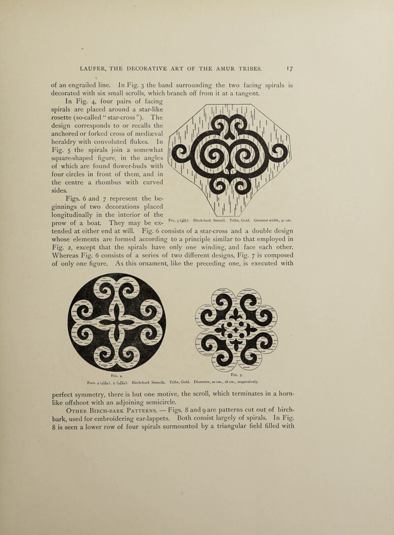 of an engrailed line. In Fig. 3 the band surrounding the two facing spirals is decorated with six small scrolls, which branch off from it at a tangent. In Fig. 4, four pairs of facing spirals are placed around a star-like rosette (so-called “ star-cross ”). The design corresponds to or recalls the anchored or forked cross of mediaeval heraldry with convoluted flukes. In Fig. 5 the spirals join a somewhat square-shaped figure, in the angles of which are found flower-buds with \l four circles in front of them, and in the centre a rhombus with curved sides. Figs. 6 and 7 represent the be¬ ginnings of two decorations placed longitudinally in the interior of the prow of a boat. They may be ex¬ tended at either end at will. Fig. 6 consists of a star-cross and a double design whose elements are formed according to a principle similar to that employed in Fig. 2, except that the spirals have only one winding, and face each other. Whereas Fig. 6 consists of a series of two different designs, Fig. 7 is composed of only one figure. As this ornament, like the preceding one, is executed with Fig. 3 (557). Birch-bark Stencil. Tribe, Gold. Greatest width, 31 cm. Fig. 4. Fig- 5- Figs. 4 5 (XJ8S). Birch-bark Stencils. Tribe, Gold. Diameter, 20 cm., 18 cm., respectively. perfect symmetry, there is but one motive, the scroll, which terminates in a horn¬ like offshoot with an adjoining semicircle. Other Birch-bark Patterns. —Figs. 8 and 9 are patterns cut out. of birch- bark, used for embroidering ear-lappets. Both consist largely of spirals. In Fig. 8 is seen a lower row of four spirals surmounted by a triangular field filled with