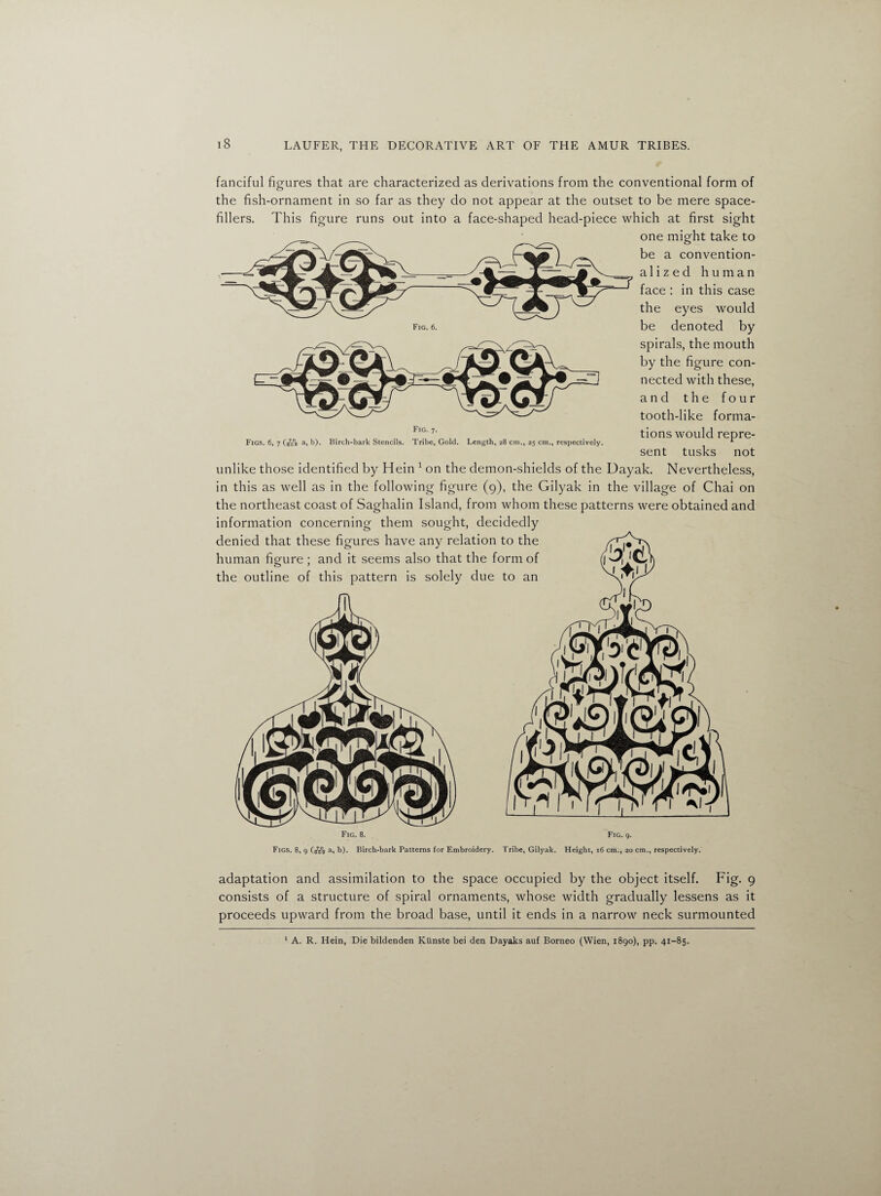 Fig. 6. fanciful figures that are characterized as derivations from the conventional form of the fish-ornament in so far as they do not appear at the outset to be mere space- fillers. This figure runs out into a face-shaped head-piece which at first sight one might take to be a convention- alized human face : in this case the eyes would be denoted by spirals, the mouth by the figure con¬ nected with these, and the four tooth-like forma¬ tions would repre¬ sent tusks not unlike those identified by Hein 1 on the demon-shields of the Dayak. Nevertheless, in this as well as in the following figure (9), the Gilyak in the village of Chai on the northeast coast of Saghalin Island, from whom these patterns were obtained and information concerning them sought, decidedly denied that these figures have any relation to the human fio-ure ; and it seems also that the form of the outline of this pattern is solely due to an Figs. 6, 7 Cvss a, b). Birch-bark Stencils. Fig. 7. Tribe, Gold. Length, 28 cm., 25 cm., respectively. Fig. 8. Fig. 9. Figs. 8, 9 (B7B°g a, b). Birch-bark Patterns for Embroidery. Tribe, Gilyak. Height, 16 cm., 20 cm., respectively. adaptation and assimilation to the space occupied by the object itself. Fig. 9 consists of a structure of spiral ornaments, whose width gradually lessens as it proceeds upward from the broad base, until it ends in a narrow neck surmounted 1 A. R. Hein, Die bildenden Kiinste bei den Dayaks auf Borneo (Wien, 1890), pp. 41-85.