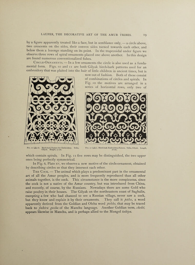 by a figure apparently treated like a face, but in semblance only, —a circle above, two crescents on the sides, their convex sides turned towards each other, and below them a lozenge standing on its point. In the trapezoidal under figure we observe three rows of spiral ornaments placed one above another. In this design are found numerous conventionalized fishes. Circle-Ornaments. — In a few ornaments the circle is also used as a funda- mefltal form. Fi^s. io and 11 are both Gilyak birch-bark patterns used for an embroidery that was plaited into the hair of little children in ancient times, but is now out of fashion. Both of these consist Fig. io (B7B°g d). Birch-bark Pattern for Embroidery. Tribe, Fig. ii CtIst). Birch-bark Embroidery-Pattern. Tribe, Gilyak. Length, Gilyak. Height, 17 cm. 26 cm. which contain spirals. In Fig. 11 five rows may be distinguished, the two upper ones being perfectly symmetrical. In Fig. 6, Plate xv, we observe a new motive of the circle-ornament, obtained by describing circles so that they intersect each other. The Cock. — The animal which plays a predominant part in the ornamental art of all the Amur peoples, and is more frequently reproduced than all other animals together, is the cock. This circumstance is the more conspicuous, since the cock is not a native of the Amur country, but was introduced from China, and recently, of course, by the Russians. Nowadays there are some Gold who raise poultry in their houses. The Gilyak on the northeastern coast of Saghalin, excepting a few who had chanced to see a Russian village, never saw a cock, but they know and explain it by their ornaments. They call it pdkx, a word apparently derived from the Goldian and Olcha word pokko, that may be traced back to fakira gasha of the Manchu language. Another Goldian term, chokd, appears likewise in Manchu, and is perhaps allied to the Mongol takiya.