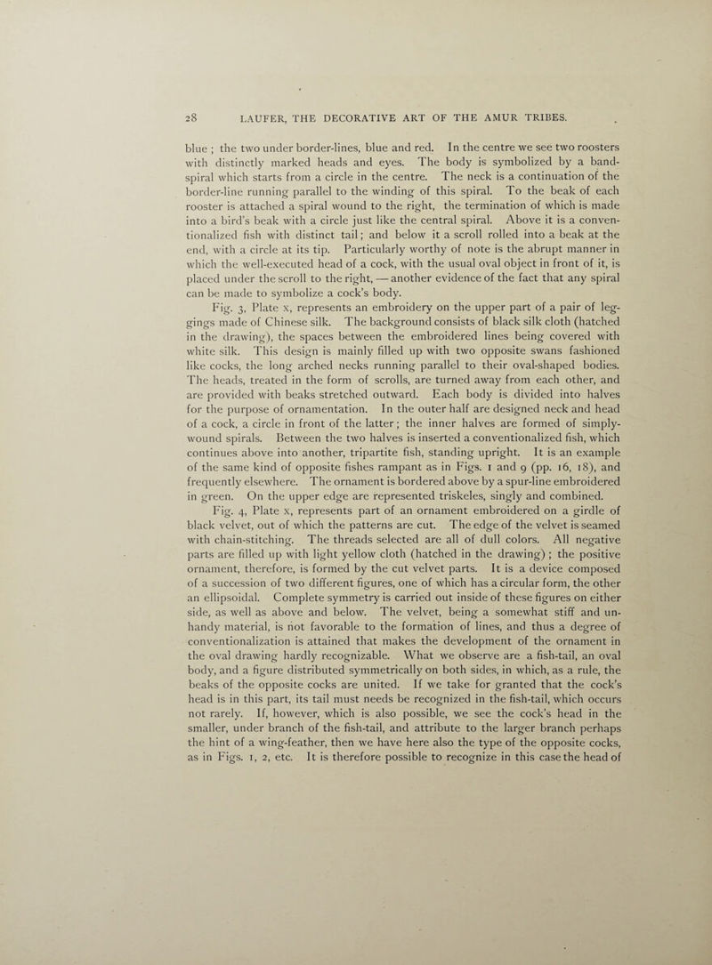 blue ; the two under border-lines, blue and red. In the centre we see two roosters with distinctly marked heads and eyes. The body is symbolized by a band- spiral which starts from a circle in the centre. The neck is a continuation of the border-line running parallel to the winding of this spiral. To the beak of each rooster is attached a spiral wound to the right, the termination of which is made into a bird’s beak with a circle just like the central spiral. Above it is a conven¬ tionalized fish with distinct tail; and below it a scroll rolled into a beak at the end, with a circle at its tip. Particularly worthy of note is the abrupt manner in which the well-executed head of a cock, with the usual oval object in front of it, is placed under the scroll to the right, — another evidence of the fact that any spiral can be made to symbolize a cock’s body. Fig- 3. Plate x, represents an embroidery on the upper part of a pair of leg¬ gings made of Chinese silk. The background consists of black silk cloth (hatched in the drawing), the spaces between the embroidered lines being covered with white silk. This design is mainly filled up with two opposite swans fashioned like cocks, the long arched necks running parallel to their oval-shaped bodies. The heads, treated in the form of scrolls, are turned away from each other, and are provided with beaks stretched outward. Each body is divided into halves for the purpose of ornamentation. In the outer half are designed neck and head of a cock, a circle in front of the latter; the inner halves are formed of simply- wound spirals. Between the two halves is inserted a conventionalized fish, which continues above into another, tripartite fish, standing upright. It is an example of the same kind of opposite fishes rampant as in Figs, i and 9 (pp. 16, 18), and frequently elsewhere. The ornament is bordered above by a spur-line embroidered in green. On the upper edge are represented triskeles, singly and combined. Fig- 4, Plate x, represents part of an ornament embroidered on a girdle of black velvet, out of which the patterns are cut. The edge of the velvet is seamed with chain-stitching. The threads selected are all of dull colors. All negative parts are filled up with light yellow cloth (hatched in the drawing) ; the positive ornament, therefore, is formed by the cut velvet parts. It is a device composed of a succession of two different figures, one of which has a circular form, the other an ellipsoidal. Complete symmetry is carried out inside of these figures on either side, as well as above and below. The velvet, being a somewhat stiff and un¬ handy material, is not favorable to the formation of lines, and thus a degree of conventionalization is attained that makes the development of the ornament in the oval drawing hardly recognizable. What we observe are a fish-tail, an oval body, and a figure distributed symmetrically on both sides, in which, as a rule, the beaks of the opposite cocks are united. If we take for granted that the cock’s head is in this part, its tail must needs be recognized in the fish-tail, which occurs not rarely. If, however, which is also possible, we see the cock’s head in the smaller, under branch of the fish-tail, and attribute to the larger branch perhaps the hint of a wing-feather, then we have here also the type of the opposite cocks, as in Figs. 1, 2, etc. It is therefore possible to recognize in this case the head of