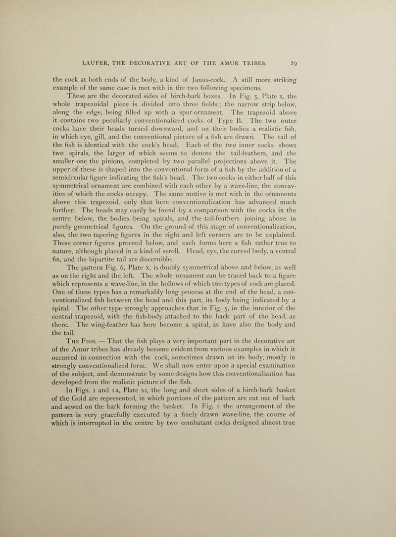 the cock at both ends of the body, a kind of Janus-cock. A still more striking example of the same case is met with in the two following specimens. These are the decorated sides of birch-bark boxes. In Fig. 5, Plate x, the whole trapezoidal piece is divided into three fields ; the narrow strip below, along the edge, being filled up with a spur-ornament. The trapezoid above it contains two peculiarly conventionalized cocks of Type B. The two outer cocks have their heads turned downward, and on their bodies a realistic fish, in which eye, gill, and the conventional picture of a fish are drawn. The tail of the fish is identical with the cock’s head. Each of the two inner cocks shows two spirals, the larger of which seems to denote the tail-feathers, and the smaller one the pinions, completed by two parallel projections above it. The upper of these is shaped into the conventional form of a fish by the addition of a semicircular figure indicating the fish’s head. The two cocks in either half of this symmetrical ornament are combined with each other by a wave-line, the concav¬ ities of which the cocks occupy. The same motive is met with in the ornaments above this trapezoid, only that here conventionalization has advanced much further. The heads may easily be found by a comparison with the cocks in the centre below, the bodies being spirals, and the tail-feathers joining above in purely geometrical figures. On the ground of this stage of conventionalization, also, the two tapering figures in the right and left corners are to be explained. These corner figures proceed below, and each forms here a fish rather true to nature, although placed in a kind of scroll. Head, eye, the curved body, a ventral fin, and the bipartite tail are discernible. The pattern Fig. 6, Plate x, is doubly symmetrical above and below, as well as on the right and the left. The whole ornament can be traced back to a figure which represents a wave-line, in the hollows of which two types of cock are placed. One of these types has a remarkably long process at the end of the head, a con¬ ventionalized fish between the head and this part, its body being indicated by a spiral. The other type strongly approaches that in Fig. 5, in the interior of the central trapezoid, with the fish-body attached to the back part of the head, as there. The wing-feather has here become a spiral, as have also the body and the tail. The Fish.—That the fish plays a very important part in the decorative art of the Amur tribes has already become evident from various examples in which it occurred in connection with the cock, sometimes drawn on its body, mostly in strongly conventionalized form. We shall now enter upon a special examination of the subject, and demonstrate by some designs how this conventionalization has developed from the realistic picture of the fish. In Figs. 1 and 1 a, Plate xi, the long and short sides of a birch-bark basket of the Gold are represented, in which portions of the pattern are cut out of bark and sewed on the bark forming the basket. In Fig. 1 the arrangement of the pattern is very gracefully executed by a finely drawn wave-line, the course of which is interrupted in the centre by two combatant cocks designed almost true