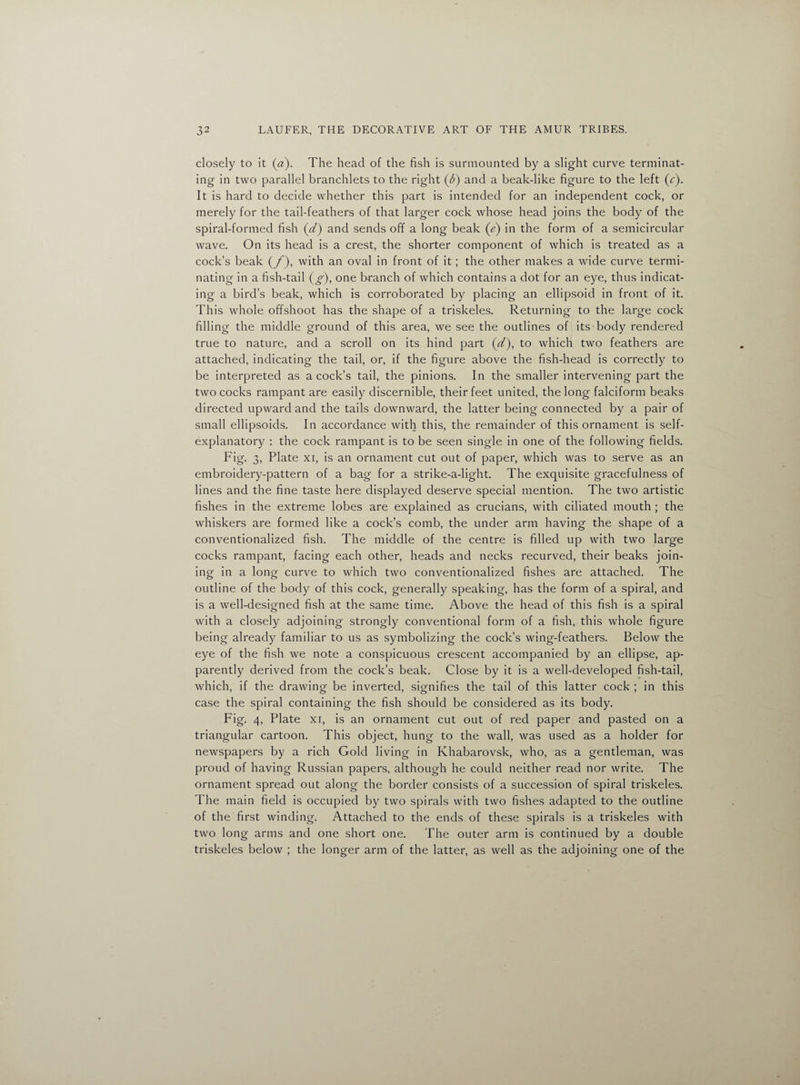 closely to it (a). The head of the fish is surmounted by a slight curve terminat¬ ing in two parallel branchlets to the right (T) and a beak-like figure to the left (r). It is hard to decide whether this part is intended for an independent cock, or merely for the tail-feathers of that larger cock whose head joins the body of the spiral-formed fish (d) and sends off a long beak (e) in the form of a semicircular wave. On its head is a crest, the shorter component of which is treated as a cock’s beak (/), with an oval in front of it; the other makes a wide curve termi¬ nating in a fish-tail (g), one branch of which contains a dot for an eye, thus indicat¬ ing a bird’s beak, which is corroborated by placing an ellipsoid in front of it. This whole offshoot has the shape of a triskeles. Returning to the large cock filling the middle ground of this area, we see the outlines of its body rendered true to nature, and a scroll on its hind part (d), to which two feathers are attached, indicating the tail, or, if the figure above the fish-head is correctly to be interpreted as a cock’s tail, the pinions. In the smaller intervening part the two cocks rampant are easily discernible, their feet united, the long falciform beaks directed upward and the tails downward, the latter being connected by a pair of small ellipsoids. In accordance with this, the remainder of this ornament is self- explanatory : the cock rampant is to be seen single in one of the following fields. Fig- 3, Plate xi, is an ornament cut out of paper, which was to serve as an embroidery-pattern of a bag for a strike-a-light. The exquisite gracefulness of lines and the fine taste here displayed deserve special mention. The two artistic fishes in the extreme lobes are explained as crucians, with ciliated mouth ; the whiskers are formed like a cock’s comb, the under arm having the shape of a conventionalized fish. The middle of the centre is filled up with two large cocks rampant, facing each other, heads and necks recurved, their beaks join¬ ing in a long curve to which two conventionalized fishes are attached. The outline of the body of this cock, generally speaking, has the form of a spiral, and is a well-designed fish at the same time. Above the head of this fish is a spiral with a closely adjoining strongly conventional form of a fish, this whole figure being already familiar to us as symbolizing the cock’s wing-feathers. Below the eye of the fish we note a conspicuous crescent accompanied by an ellipse, ap¬ parently derived from the cock’s beak. Close by it is a well-developed fish-tail, which, if the drawing be inverted, signifies the tail of this latter cock ; in this case the spiral containing the fish should be considered as its body. Fig- 4, Plate xi, is an ornament cut out of red paper and pasted on a triangular cartoon. This object, hung to the wall, was used as a holder for newspapers by a rich Gold living in Khabarovsk, who, as a gentleman, was proud of having Russian papers, although he could neither read nor write. The ornament spread out along the border consists of a succession of spiral triskeles. The main field is occupied by two spirals with two fishes adapted to the outline of the first winding. Attached to the ends of these spirals is a triskeles with two long arms and one short one. The outer arm is continued by a double triskeles below ; the longer arm of the latter, as well as the adjoining one of the