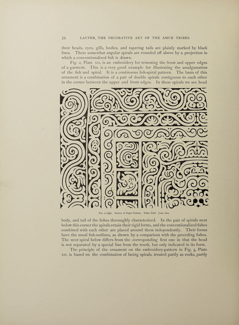 their heads, eyes, gills, bodies, and tapering tails are plainly marked by black lines. These somewhat angular spirals are rounded off above by a projection in which a conventionalized fish is drawn. Fig. 2, Plate xii, is an embroidery for trimming the front and upper edges of a garment. This is a very good example for illustrating the amalgamation of the fish and spiral. It is a continuous fish-spiral pattern. The basis of this ornament is a combination of a pair of double spirals contiguous to each other in the corner between the upper and front edges. In these spirals we see head Fig. 12 (sYo)- Section of Paper Pattern. Tribe, Gold, f nat. size. body, and tail of the fishes thoroughly characterized. In the pair of spirals next below this corner the spirals retain their rigid forms, and the conventionalized fishes combined with each other are placed around them independently. Their forms have the usual fish-outlines, as shown by a comparison with the preceding fishes. The next spiral below differs from the corresponding first one in that the head is not separated by a special line from the trunk, but only indicated in its form. The principle of the ornament on the embroidery-pattern in Fig. 3, Plate xii, is based on the combination of facing spirals, treated partly as cocks, partly