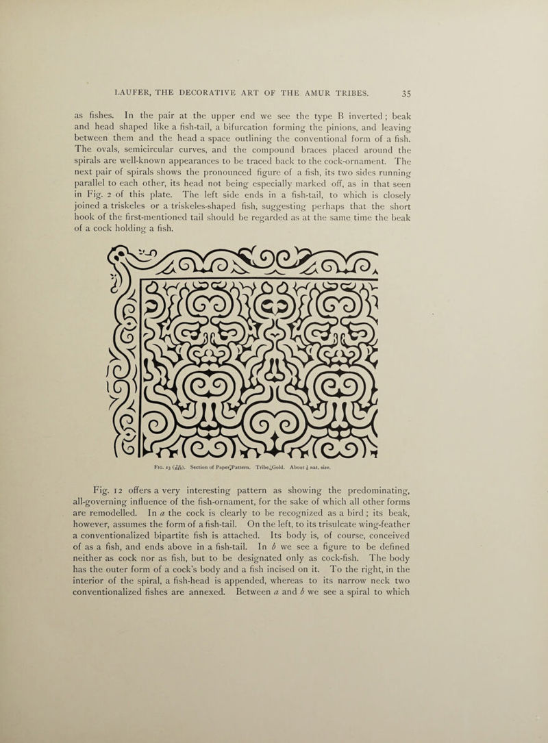 as fishes. In the pair at the upper end we see the type B inverted ; beak and head shaped like a fish-tail, a bifurcation forming the pinions, and leaving between them and the head a space outlining the conventional form of a fish. The ovals, semicircular curves, and the compound braces placed around the spirals are well-known appearances to be traced back to the cock-ornament. The next pair of spirals shows the pronounced figure of a fish, its two sides running parallel to each other, its head not being especially marked off, as in that seen in Fig. 2 of this plate. The left side ends in a fish-tail, to which is closely joined a triskeles or a triskeles-shaped fish, suggesting perhaps that the short hook of the first-mentioned tail should be regarded as at the same time the beak of a cock holding a fish. o Fig. 13 (£&). Section of Paper'Pattern. Tribe,^Gold. About g nat. size. Fig. 12 offers a very interesting pattern as showing the predominating, all-governing influence of the fish-ornament, for the sake of which all other forms are remodelled. In a the cock is clearly to be recognized as a bird ; its beak, however, assumes the form of a fish-tail. On the left, to its trisulcate wing-feather a conventionalized bipartite fish is attached. Its body is, of course, conceived of as a fish, and ends above in a fish-tail. In b we see a figure to be defined neither as cock nor as fish, but to be designated only as cock-fish. The body has the outer form of a cock’s body and a fish incised on it. To the right, in the interior of the spiral, a fish-head is appended, whereas to its narrow neck two conventionalized fishes are annexed. Between a and b we see a spiral to which