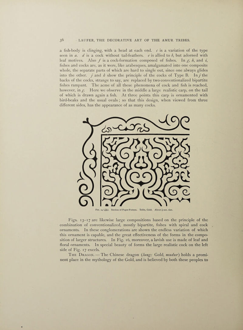 a fish-body is clinging, with a head at each end. c is a variation of the type seen in a. d is a cock without tail-feathers, e is allied to b, but adorned with leaf motives. Also f is a cock-formation composed of fishes. In g, /z, and z’, fishes and cocks are, as it were, like arabesques, amalgamated into one composite whole, the separate parts of which are hard to single out, since one always glides into the other, j and k show the principle of the cocks of Type B. In j the backs of the cocks, strange to say, are replaced by two conventionalized bipartite fishes rampant. The acme of all these phenomena of cock and fish is reached, however, in g. Here we observe in the middle a large realistic carp, on the tail of which is drawn again a fish. At three points this carp is ornamented with bird-beaks and the usual ovals ; so that this design, when viewed from three different sides, has the appearance of as many cocks. Fig. 14 (bbo). Section of Paper Pattern. Tribe, Gold. About j nat. size. Figs. 13-17 are likewise large compositions based on the principle of the combination of conventionalized, mostly bipartite, fishes with spiral and cock ornaments. In these conglomerations are shown the endless variation of which this ornament is capable, and the great effectiveness of the forms in the compo¬ sition of larger structures. In Fig. 16, moreover, a lavish use is made of leaf and floral ornaments. In special beauty of forms the large realistic cock on the left side of Fig. 17 excels. The Dragon. — The Chinese dragon {lung; Gold, mudur) holds a promi¬ nent place in the mythology of the Gold, and is believed by both these peoples to