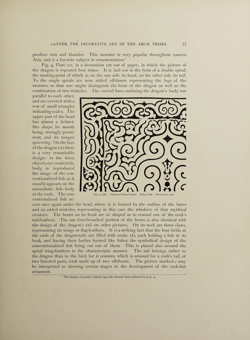 produce rain and thunder. This monster is very popular throughout eastern Asia, and is a favorite subject in ornamentation.1 Fig- 4, Plate xii, is a decoration cut out of paper, in which the picture of the dragon is repeated four times. It is laid out in the form of a double spiral, the starting-point of which is, on the one side its head, on the other side its tail. To the single spirals are now added offshoots representing the legs of the monster, so that one might distinguish the form of the dragon as well as the combination of two triskeles. The curved lines outlining; the dragon’s body run parallel to each other, and are covered with a row of small triangles indicating scales. The upper part of the head has almost a helmet¬ like shape, its mouth being strongly promi¬ nent, and its tongue quivering. On the face of the dragon («) there is a very remarkable design : in the three objects, eye, semicircle, body, is reproduced the image of the con¬ ventionalized fish as it usually appears on the naturalistic fish-body or the cock. The con¬ ventionalized fish oc¬ curs once again under the head, where it is formed by the outline of the latter and an added triskeles, representing in this case the whiskers of that mythical creature. The horns on its head are so shaped as to remind one of the cock’s tail-feathers. The one four-broached portion of the horns is also identical with the design of the dragon’s tail on other pictures. On its neck are three claws, representing its wings or flag-feathers. It is a striking fact that the four fields at the ends of the dragon-tails are filled with cocks (&), each holding a fish in its beak, and having their bodies formed like fishes, the symbolical design of the conventionalized fish being cut out of them. This is placed also around the spiral wing-feathers in the characteristic manner. The tail belongs rather to the dragon than to the bird, for it consists, which is unusual for a cock’s tail, of two bisected parts, each made up of two offshoots. The picture marked c may be interpreted as showing certain stages in the development of the cock-fish ornament. Fig. 15 (ifjV). Section of Paper Pattern. Tribe, Gold. About 4 nat. size. 1 The dragon of purely Chinese type has already been referred to on p. 4.