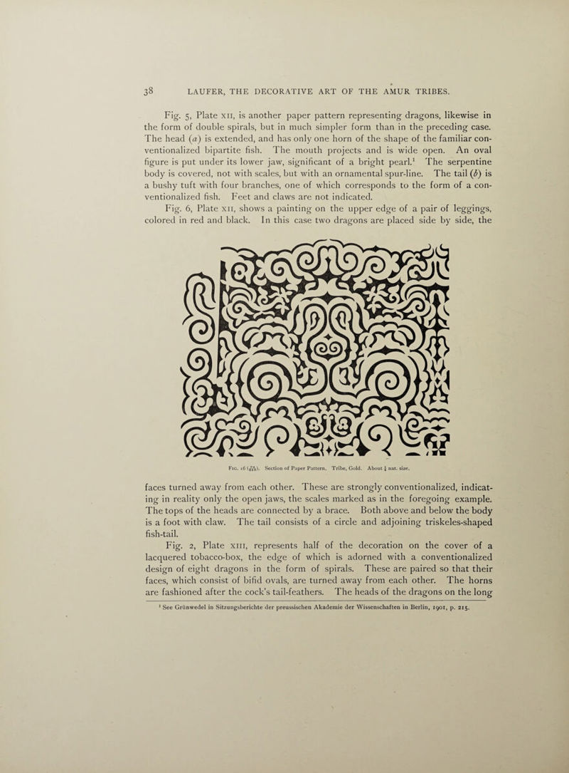Fig. 5, Plate xn, is another paper pattern representing dragons, likewise in the form of double spirals, but in much simpler form than in the preceding case. The head (a) is extended, and has only one horn of the shape of the familiar con¬ ventionalized bipartite fish. The mouth projects and is wide open. An oval figure is put under its lower jaw, significant of a bright pearl.1 The serpentine body is covered, not with scales, but with an ornamental spur-line. The tail (b) is a bushy tuft with four branches, one of which corresponds to the form of a con¬ ventionalized fish. Feet and claws are not indicated. Fig. 6, Plate xn, shows a painting on the upper edge of a pair of leggings, colored in red and black. In this case two dragons are placed side by side, the Fig. i6 (/*%). Section of Paper Pattern. Tribe, Gold. About J nat. size. faces turned away from each other. These are strongly conventionalized, indicat¬ ing in reality only the open jaws, the scales marked as in the foregoing example. The tops of the heads are connected by a brace. Both above and below the body is a foot with claw. The tail consists of a circle and adjoining triskeles-shaped fish-tail. Fig. 2, Plate xiii, represents half of the decoration on the cover of a lacquered tobacco-box, the edge of which is adorned with a conventionalized design of eight dragons in the form of spirals. These are paired so that their faces, which consist of bifid ovals, are turned away from each other. The horns are fashioned after the cock’s tail-feathers. The heads of the dragons on the long 1 See Griinvredel in Sitzungsberichte der preussischen Akademie der Wissenschaften in Berlin, 1901, p. 215.