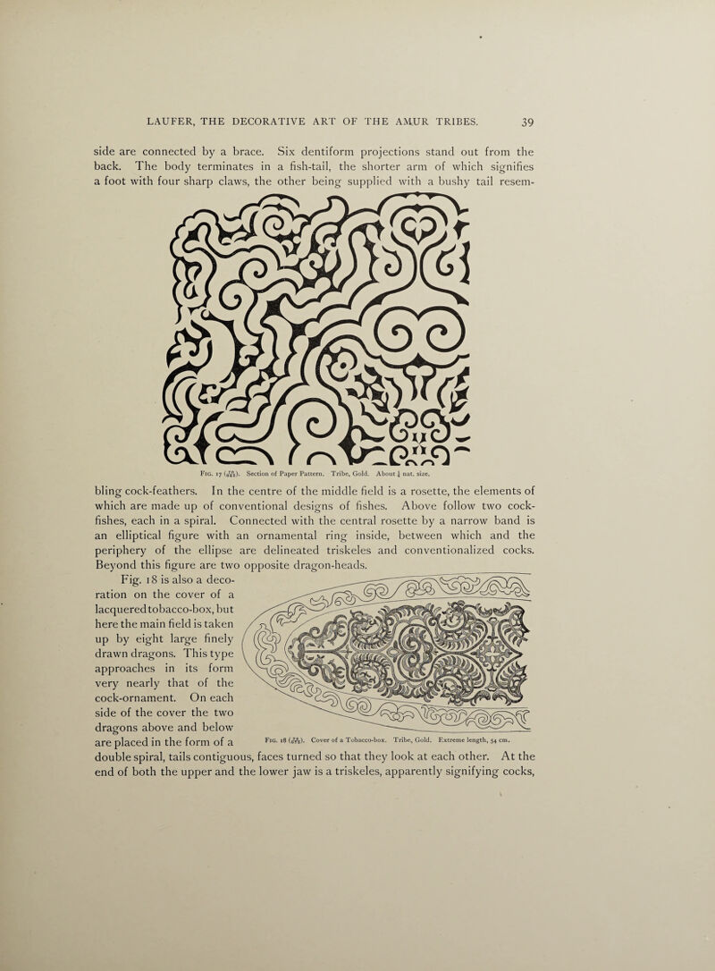 side are connected by a brace. Six dentiform projections stand out from the back. The body terminates in a fish-tail, the shorter arm of which signifies a foot with four sharp claws, the other being supplied with a bushy tail resem- Fig. 17 (bib). Section of Paper Pattern. Tribe, Gold. About £ nat. size. bling cock-feathers. In the centre of the middle field is a rosette, the elements of which are made up of conventional designs of fishes. Above follow two cock- fishes, each in a spiral. Connected with the central rosette by a narrow band is an elliptical figure with an ornamental ring inside, between which and the periphery of the ellipse are delineated triskeles and conventionalized cocks. Beyond this figure are two opposite dragon-heads. Fig. 18 is also a deco¬ ration on the cover of a lacquered tobacco-box, but here the main field is taken up by eight large finely drawn dragons. This type approaches in its form very nearly that of the cock-ornament. On each side of the cover the two dragons above and below are placed in the form of a Fig. 18 (jf7°5). Cover of a Tobacco-box. Tribe, Gold. F.xtreme length, 54 cm. double spiral, tails contiguous, faces turned so that they look at each other. At the end of both the upper and the lower jaw is a triskeles, apparently signifying cocks,