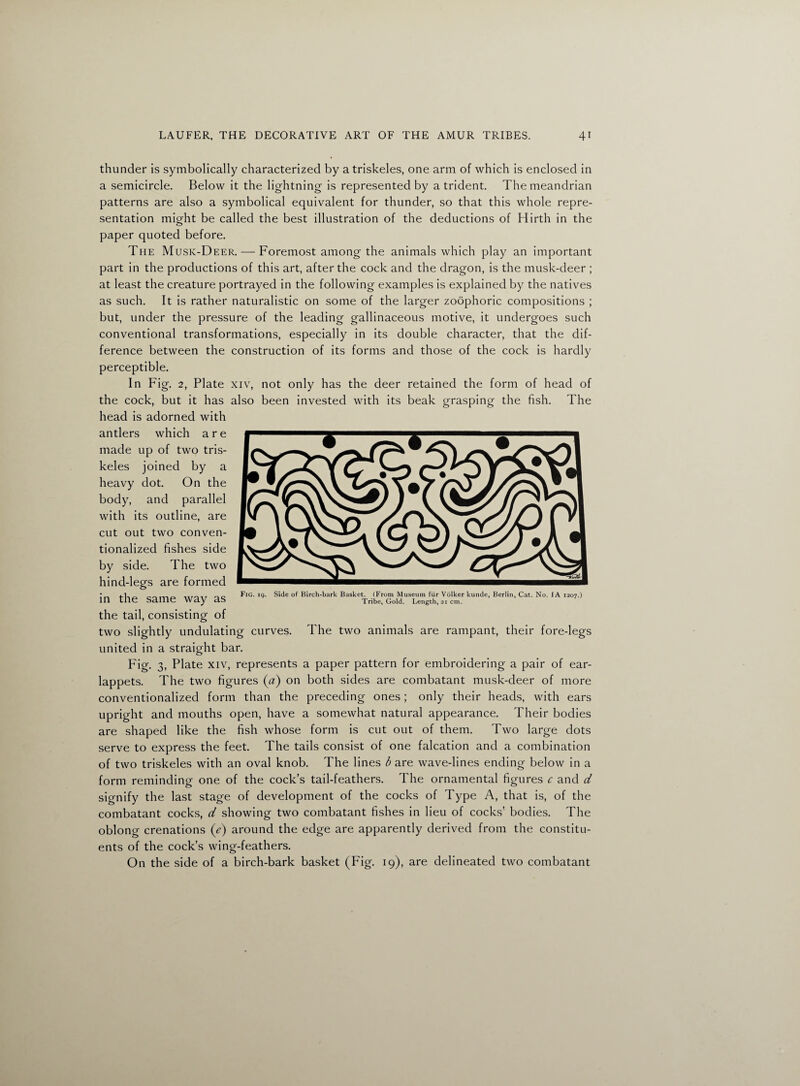 thunder is symbolically characterized by atriskeles, one arm of which is enclosed in a semicircle. Below it the lightning is represented by a trident. The meandrian patterns are also a symbolical equivalent for thunder, so that this whole repre¬ sentation might be called the best illustration of the deductions of Hirth in the paper quoted before. The Musk-Deer. — Foremost among the animals which play an important part in the productions of this art, after the cock and the dragon, is the musk-deer ; at least the creature portrayed in the following examples is explained by the natives as such. It is rather naturalistic on some of the larger zoophoric compositions ; but, under the pressure of the leading gallinaceous motive, it undergoes such conventional transformations, especially in its double character, that the dif¬ ference between the construction of its forms and those of the cock is hardly perceptible. In Fig. 2, Plate xiv, not only has the deer retained the form of head of the cock, but it has also been invested with its beak grasping the fish. The head is adorned with antlers which are made up of two tris- keles joined by a heavy dot. On the body, and parallel with its outline, are cut out two conven¬ tionalized fishes side by side. The two hind-legs are formed in the same way as the tail, consisting of two slightly undulating curves. The two animals are rampant, their fore-legs united in a straight bar. Fig. 3, Plate xiv, represents a paper pattern for embroidering a pair of ear- lappets. The two figures (#) on both sides are combatant musk-deer of more conventionalized form than the preceding ones; only their heads, with ears upright and mouths open, have a somewhat natural appearance. Their bodies are shaped like the fish whose form is cut out of them. Two large dots serve to express the feet. The tails consist of one falcation and a combination of two triskeles with an oval knob. The lines b are wave-lines ending below in a form reminding one of the cock’s tail-feathers. The ornamental figures c and d signify the last stage of development of the cocks of Type A, that is, of the combatant cocks, d showing two combatant fishes in lieu of cocks’ bodies. The oblonu- crenations (V) around the edge are apparently derived from the constitu¬ ents of the cock’s wing-feathers. On the side of a birch-bark basket (Fig. 19), are delineated two combatant Fig. 19. Side of Birch-bark Basket. (From Museum fur Volker kunde, Berlin, Cat. No. IA 1207.) Tribe, Gold. Length, 21 cm.