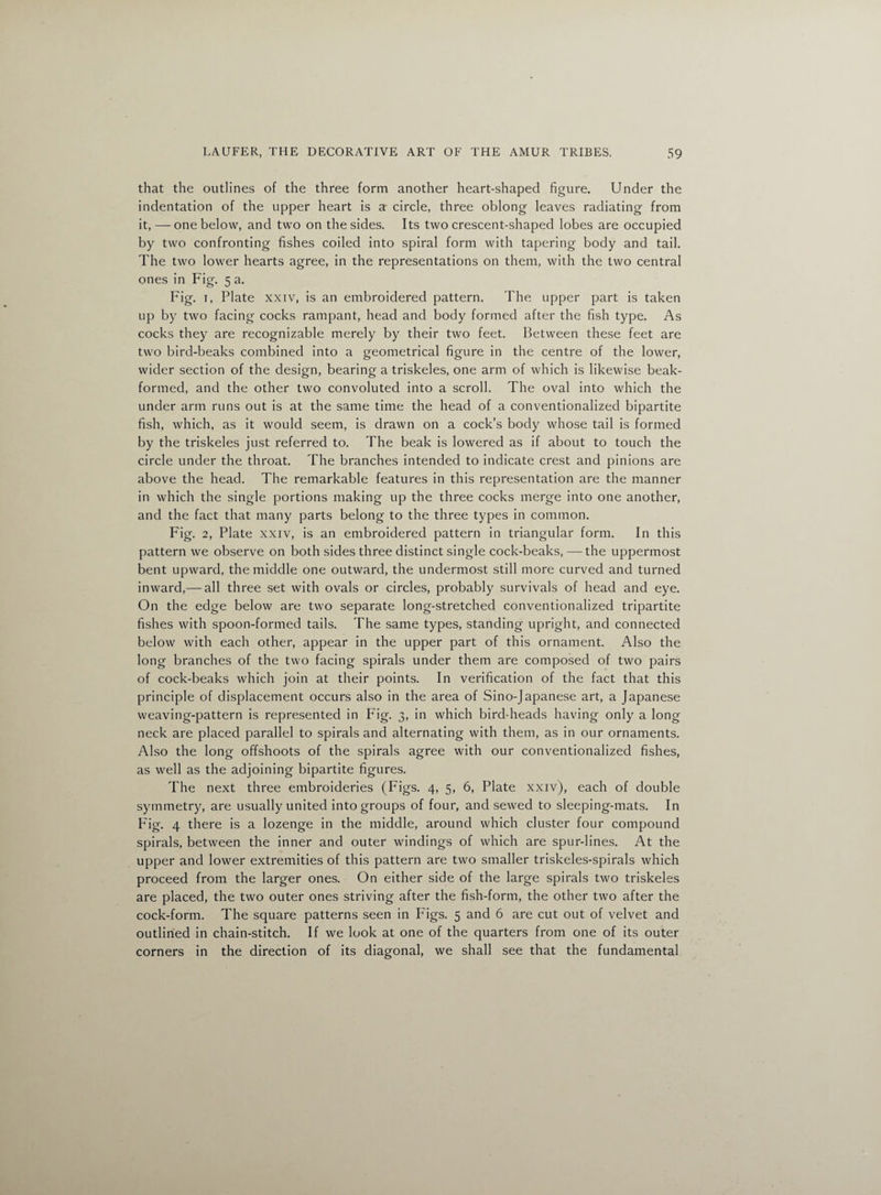 that the outlines of the three form another heart-shaped figure. Under the indentation of the upper heart is a circle, three oblong leaves radiating from it, — one below, and two on the sides. Its two crescent-shaped lobes are occupied by two confronting fishes coiled into spiral form with tapering body and tail. The two lower hearts agree, in the representations on them, with the two central ones in Fig. 5 a. Fig. 1, Plate xxiv, is an embroidered pattern. The upper part is taken up by two facing cocks rampant, head and body formed after the fish type. As cocks they are recognizable merely by their two feet. Between these feet are two bird-beaks combined into a geometrical figure in the centre of the lower, wider section of the design, bearing a triskeles, one arm of which is likewise beak- formed, and the other two convoluted into a scroll. The oval into which the under arm runs out is at the same time the head of a conventionalized bipartite fish, which, as it would seem, is drawn on a cock’s body whose tail is formed by the triskeles just referred to. The beak is lowered as if about to touch the circle under the throat. The branches intended to indicate crest and pinions are above the head. The remarkable features in this representation are the manner in which the single portions making up the three cocks merge into one another, and the fact that many parts belong to the three types in common. Fig. 2, Plate xxiv, is an embroidered pattern in triangular form. In this pattern we observe on both sides three distinct single cock-beaks, — the uppermost bent upward, the middle one outward, the undermost still more curved and turned inward,— all three set with ovals or circles, probably survivals of head and eye. On the edge below are two separate long-stretched conventionalized tripartite fishes with spoon-formed tails. The same types, standing upright, and connected below with each other, appear in the upper part of this ornament. Also the long branches of the two facing spirals under them are composed of two pairs of cock-beaks which join at their points. In verification of the fact that this principle of displacement occurs also in the area of Sino-Japanese art, a Japanese weaving-pattern is represented in Fig. 3, in which bird-heads having only a long neck are placed parallel to spirals and alternating with them, as in our ornaments. Also the long offshoots of the spirals agree with our conventionalized fishes, as well as the adjoining bipartite figures. The next three embroideries (Figs. 4, 5, 6, Plate xxiv), each of double symmetry, are usually united into groups of four, and sewed to sleeping-mats. In Fig. 4 there is a lozenge in the middle, around which cluster four compound spirals, between the inner and outer windings of which are spur-lines. At the upper and lower extremities of this pattern are two smaller triskeles-spirals which proceed from the larger ones. On either side of the large spirals two triskeles are placed, the two outer ones striving after the fish-form, the other two after the cock-form. The square patterns seen in Figs. 5 and 6 are cut out of velvet and outlined in chain-stitch. If we look at one of the quarters from one of its outer corners in the direction of its diagonal, we shall see that the fundamental