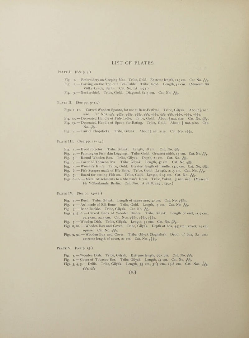 LIST OF PLATES. Plate I. (See p. 4.) Fig. 1. — Embroidery on Sleeping-Mat. Tribe, Gold. Extreme length, 119 cm. Cat. No. ArV Fig. 2. — Carving on the Top of a Tea-Table. Tribe, Gold. Length, 42 cm. (Museum ftir Volkerkunde, Berlin. Cat. No. IA 1274.) Fig. 3. — Neckerchief. Tribe, Gold. Diagonal, 84.5 cm. Cat. No. PT\. Plate II. (See pp. 9-11.) Figs. 1-11. — Carved Wooden Spoons, for use at Bear-Festival. Tribe, Gilyak. About f nat. size. Cat. Nos. tItej tHei WV> ttst* A°t> tP£t> tHs» tItt- Fig. 12. — Decorated Handle of Fish-Ladle. Tribe, Cold. About § nat. size. Cat. No. Fig. 13. — Decorated Handle of Spoon for Eating. Tribe, Gold. About f nat. size. Cat. No. At- Fig. 14. — Pair of Chopsticks. Tribe, Gilyak. About f nat. size. Cat. No. Plate III. (See pp. n-13.) Fig. 1. — Eye-Protector. Tribe, Gilyak. Length, 18 cm. Cat. No. AV Fig. 2. — Painting on Fish-skin Leggings. Tribe, Gold. Greatest width, 15 cm. Cat. No. yW Fig. 3. — Round Wooden Box. Tribe, Gilyak. Depth, 21 cm. Cat. No. AV Fig. 4. — Cover of Tobacco-Box. Tribe, Gilyak. Length, 47 cm. Cat. No. AV Fig. 5.—Woman’s Knife. Tribe, Gold. Greatest length of handle, 14.5 cm. Cat. No. AV Fig. 6. — Fish-Scraper made of Elk-Bone. Tribe, Gold. Length, 21.5 cm. Cat. No. At- Fig. 7. — Board for cutting Fish on. Tribe, Gold. Length, 61.5 cm. Cat. No. Figs. 8-10. —Metal Attachments to a Shaman’s Dress. Tribe, Yakut, f nat. size. (Museum ftir Volkerkunde, Berlin. Cat. Nos. IA 2818, 2351, 2350.) Plate IV. (See pp. 13-15.) Fig. 1. — Reel. Tribe, Gilyak. Length of upper arm, 30 cm. Cat. No. Fig. 2. — Awl made of Elk-Bone. Tribe, Gold. Length, 17 cm. Cat. No. AV Fig. 3. — Bone Buckle. Tribe, Gilyak. Cat. No. -gVf- Figs. 4, 5, 6. — Carved Ends of Wooden Dishes. Tribe, Gilyak. Length of end, 21.5 cm., 24.3 cm., 24.5 cm. Cat. Nos. jFh, Tffr, Fig. 7.-—Wooden Dish. Tribe, Gilyak. Length, 51 cm. Cat. No. -gW. Figs. 8, 8a. — Wooden Box and Cover. Tribe, Gilyak. Depth of box, 4.5 cm.; cover, 14 cm. square. Cat. No. AV Figs. 9, 9a. — Wooden Box and Cover. Tribe, Gilyak (Saghalin). Depth of box, 8.1 cm.; extreme length of cover, 21 cm. Cat. No. Plate V. (See p. 15.) Fig. 1. — Wooden Dish. Tribe, Gilyak. Extreme length, 55.5 cm. Cat. No. AV Fig. 2. — Cover of Tobacco-Box. Tribe, Gilyak. Length, 47 cm. Cat. No. AfV-