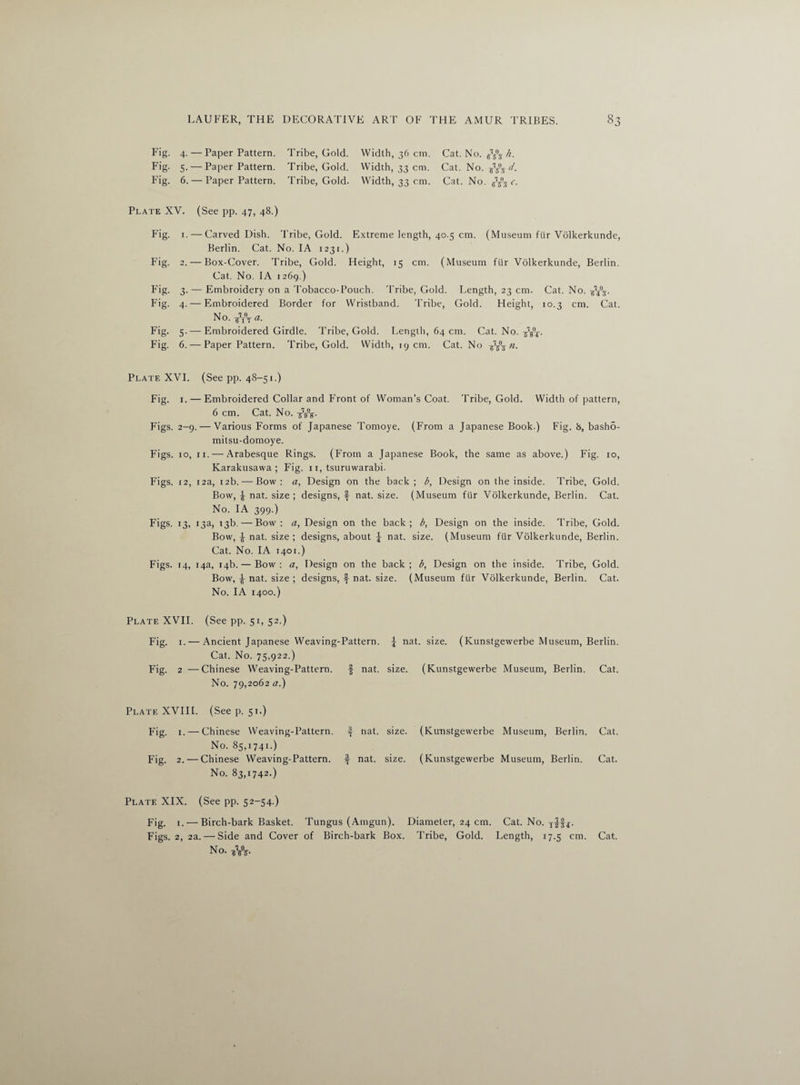 3 Fig. 4. — Paper Pattern. Tribe, Gold. Width, 36 cm. Cat. No. h. Fig. 5. — Paper Pattern. Tribe, Gold. Width, 33 cm. Cat. No. d. Fig. 6. — Paper Pattern. Tribe, Gold. Width, 33 cm. Cat. No. ^ c. Plate XV. (See pp. 47, 48.) Fig. 1. — Carved Dish. Tribe, Gold. Extreme length, 40.5 cm. (Museum fur Volkerkunde, Berlin. Cat. No. IA 1231.) Fig. 2. — Box-Cover. Tribe, Gold. Height, 15 cm. (Museum fur Volkerkunde, Berlin. Cat. No. IA 1269.) Fig. 3. — Embroidery on a Tobacco-Pouch, 'bribe, Gold. Length, 23 cm. Cat. No. jffg. Fig. 4. — Embroidered Border for Wristband. 'bribe, Gold. Height, 10.3 cm. Cat. No. Fig. 5.— Embroidered Girdle. Tribe, Gold. Length, 64 cm. Cat. No. Fig. 6. — Paper Pattern. Tribe, Gold. Width, 19 cm. Cat. No ti. Plate XVI. (See pp. 48-51.) Fig. 1. — Embroidered Collar and Front of Woman’s Coat. Tribe, Gold. Width of pattern, 6 cm. Cat. No. Figs. 2-9. — Various Forms of Japanese Tomoye. (From a Japanese Book.) Fig. 8, basho- mitsu-domoye. Figs. 10, 11. — Arabesque Rings. (From a Japanese Book, the same as above.) Fig. 10, Karakusawa ; Fig. 11, tsuruwarabi. Figs. 12, 12a, 12b. — Bow: a, Design on the back; b, Design on the inside, 'bribe, Gold. Bow, ^ nat. size ; designs, f nat. size. (Museum fur Volkerkunde, Berlin. Cat. No. IA 399.) Figs. 13, 13a, 13b. — Bow: a, Design on the back; b, Design on the inside. Tribe, Gold. Bow, £ nat. size ; designs, about \ nat. size. (Museum fur Volkerkunde, Berlin. Cat. No. IA 1401.) Figs. 14, 14a, 14b. — Bow: a, Design on the back; b, Design on the inside. Tribe, Gold. Bow, ^ nat. size ; designs, f nat. size. (Museum fur Volkerkunde, Berlin. Cat. No. IA 1400.) Plate XVII. (See pp. 51, 52.) Fig. 1. — Ancient Japanese Weaving-Pattern. J nat. size. (Kunstgewerbe Museum, Berlin. Cat. No. 75,922.) Fig. 2 —Chinese Weaving-Pattern. f nat. size. (Kunstgewerbe Museum, Berlin. Cat. No. 79,2062 a.) Plate XVIII. (See p. 51.) Fig. 1. — Chinese Weaving-Pattern, if- nat. size. (Kunstgewerbe Museum, Berlin. Cat. No. 85,1741.) Fig. 2. — Chinese Weaving-Pattern, if nat. size. (Kunstgewerbe Museum, Berlin. Cat. No. 83,1742.) Plate XIX. (See pp. 52-54.) Fig. 1. — Birch-bark Basket. Tungus (Arngun). Diameter, 24 cm. Cat. No. iff*. Figs. 2, 2a. — Side and Cover of Birch-bark Box. Tribe, Gold. Length, 17.5 cm. Cat. No. WV