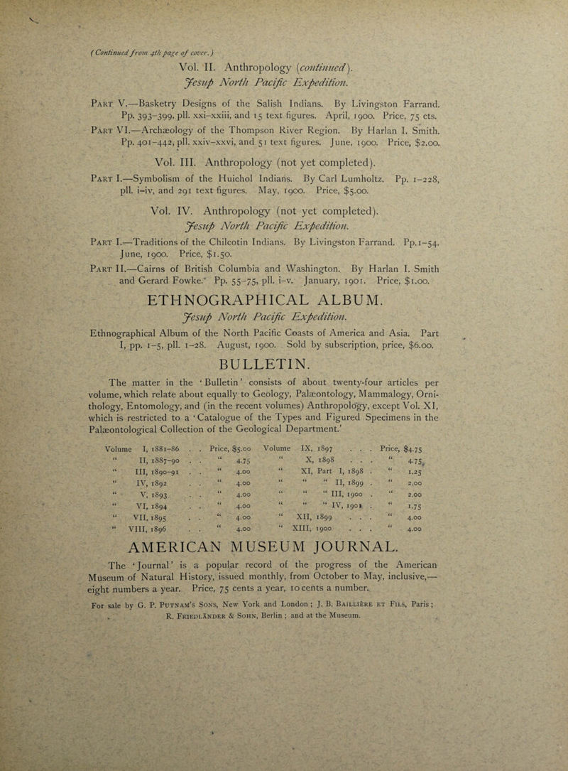 ( Continued from 4th page of cover.) Vol. II. Anthropology (continued). Jesup North Pacific Expedition. Part V.—Basketry Designs of the Salish Indians. By Livingston Farrand. Pp. 393-399, pH. xxi-xxiii, and 15 text figures. April, J900. Price, 75 cts. Part VI.—Archaeology of the Thompson River Region. By Harlan I. Smith. Pp. 401-442, pll. xxiv-xxvi, and 51 text figures. June, 1900. Price, $2.00. Vol. III. Anthropology (not yet completed). Part I.—Symbolism of the Huichol Indians. By Carl Lumholtz. Pp. 1-228, pll. i-iv, and 291 text figures. May, 1900. Price, $5.00. Vol. IV. Anthropology (not yet completed). Jesup North Pacific Expedition. Part I.—Traditions of the Chilcotin Indians. By Livingston Farrand. Pp. 1-54. June, 1900. Price, $1.50. Part 11.-—Cairns of British Columbia and Washington. By Harlan I. Smith and Gerard Fowked Pp. 55-75, pll. i-v. January, 1901. Price, $1.00. ETHNOGRAPHICAL ALBUM. Jesup North Pacific Expedition. Ethnographical Album of the North Pacific Coasts of America and Asia. Part I, pp. 1-5, pll. 1-28. August, 1900. Sold by subscription, price, $6.00. BULLETIN. The matter in the ‘ Bulletin ’ consists of about twenty-four articles per volume, which relate about equally to Geology, Palaeontology, Mammalogy, Orni¬ thology, Entomology, and (in the recent volumes) Anthropology, except Vol. XI, which is restricted to a ‘Catalogue of the Types and Figured Specimens in the Palaeontological Collection of the Geological Department.’ Volume I, I88I-S6 . . Price, $5.00 Volume IX, 1897 . . . Price, $4-75 U lb 1887-90 a 4-75 a 00 CR CO w s*f a 4-75. a III, 1890-91 a 4.00 a XI, Part I, 1898 . a 1-25 a IV, 1892 a 4.00 a “ “ II, 1899 . a 2.00 a v, 1893 a 4.00 a “ “ III, 1900 . a 2.00 a VI, 1894 a 4.00 a “ “ IV, 1901 . a R75 a VII, 1895 a 4.00 a XII, 1899 . . . a 4.00 a VIII, 1896 a 4.00 a XIII, 1900 . . a 4.00 AMERICAN MUSEUM JOURNAL. The ‘Journal’ is a popular record of the progress of the American Museum of Natural History, issued monthly, from October to May, inclusive,— eight numbers a year. Price, 75 cents a year, 10 cents a number. For sale by G. P. Putnam’s Sons, New York and London ; J. B. Bailliere et Fils, Paris ; R. Friedlander & Sohn, Berlin ; and at the Museum.