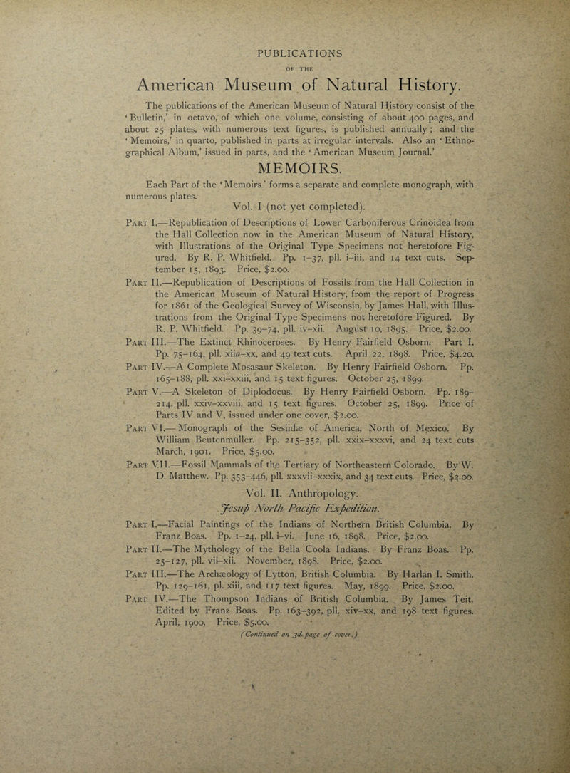 PUBLICATIONS OF THE American Museum of Natural History. The publications of the American Museum of Natural History consist of the ‘ Bulletin,’ in octavo, of which one volume, consisting of about 400 pages, and about 25 plates, with numerous text figures, is published annually ; and the ‘ Memoirs,’ in quarto, published in parts at irregular intervals. Also an ‘ Ethno¬ graphical Album,’ issued in parts, and the ‘American Museum Journal.’ MEMOIRS. Each Part of the ‘ Memoirs ’ forms a separate and complete monograph, with numerous plates. Vol. I (not yet completed). Part I.—Republication of Descriptions of Lower Carboniferous Crinoidea from the Hall Collection now in the American Museum of Natural History, with Illustrations of the Original Type Specimens not heretofore Fig¬ ured. By R. P. Whitfield. Pp. 1-37, pll. i-iii, and 14 text cuts. Sep¬ tember 15, 1893. Price, $2.00. Part II.—Republication of Descriptions of Fossils from the Hall Collection in the American Museum of Natural History, from the report of Progress for 1861 of the Geological Survey of Wisconsin, by James Hall, with Illus¬ trations from the Original Type Specimens not heretofore Figured. By R. P. Whitfield. Pp. 39-74, pll. iv-xii. August 10, 1895. Price, $2.00. Part III.—The Extinct Rhinoceroses. By Henry Fairfield Osborn. Part I. Pp. 75-164, pll. xiH-xx, and 49 text cuts. April 22, 1898. Price, $4.20. Part IV.—A Complete Mosasaur Skeleton. By Henry Fairfield Osborn. Pp. 165-188, pll. xxi-xxiii, and 15 text figures. October 25, 1899. Part V.—A Skeleton of Diplodocus. By Henry Fairfield Osborn. Pp. 189- 214, pll. xxiv-xxviii, and 15 text figures. October 25, 1899. Price of Parts IV and V, issued under one cover, $2.00. Part VI.-—Monograph of the Sesiidse of America, North of Mexico. By William Beutenmuller. Pp. 215-352, pll. xxix-xxxvi, and 24 text cuts March, 1901. Price, $5.00. Part VII.—Fossil Mammals of the Tertiary of Northeastern Colorado. By'W. D. Matthew. Pp. 353-446, pll. xxxvii-xxxix, and 34 text cuts. Price, $2.00. Vol. II. Anthropology. Jesitp North Pacific Expedition. Part I.—Facial Paintings of the Indians of Northern British Columbia. By Franz Boas. Pp. 1-24, pll. i-vi. June 16, 1898. Price, $2.00. Part II.—The Mythology of the Bella Coola Indians. By Franz Boas. Pp. 25-127, pll. vii-xii. November, 1898. Price, $2.00. Part III.—The Archaeology of Lytton, British Columbia. By Harlan I. Smith. Pp. 129-161, pi. xiii, and 117 text figures. May, 1899. Price, $2.00. Part IV.—The Thompson Indians of British Columbia. By James Teit. Edited by Franz Boas. Pp. 163-392, pll. xiv-xx, and 198 text figures. April, 1900. Price, $5.00. • • (Continued on jd page of cover.)