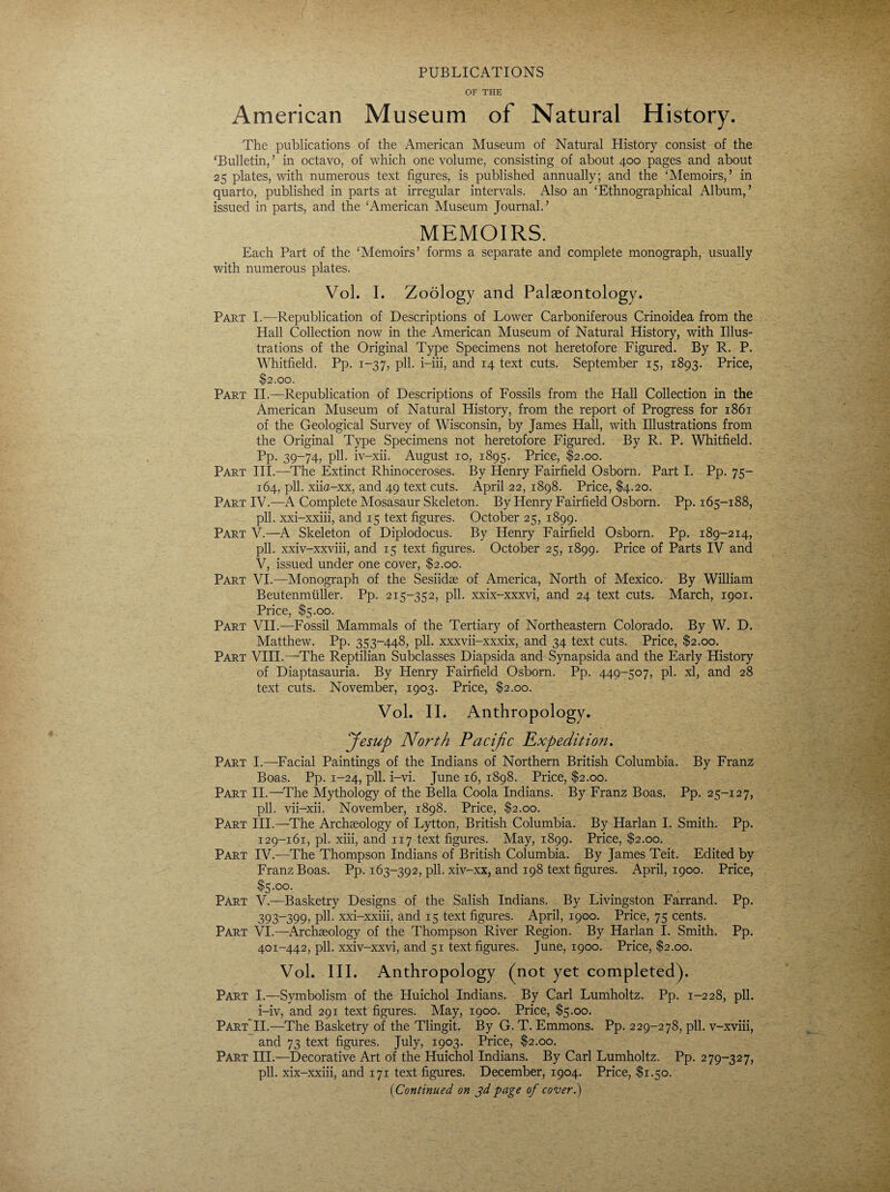 PUBLICATIONS OF THE American Museum of Natural History. The publications of the American Museum of Natural History consist of the ‘Bulletin, ’ in octavo, of which one volume, consisting of about 400 pages and about 25 plates, with numerous text figures, is published annually; and the ‘Memoirs/ in quarto, published in parts at irregular intervals. Also an ‘Ethnographical Album,’ issued in parts, and the ‘American Museum Journal.’ MEMOIRS. Each Part of the ‘Memoirs’ forms a separate and complete monograph, usually with numerous plates. Vol. I. Zoology and Palaeontology. Part I.—Republication of Descriptions of Lower Carboniferous Crinoidea from the Hall Collection now in the American Museum of Natural History, with Illus¬ trations of the Original Type Specimens not heretofore Figured. By R. P. Whitfield. Pp. 1-37, pll. i-iii, and 14 text cuts. September 15, 1893. Price, $2.00. Part II.—Republication of Descriptions of Fossils from the Hall Collection in the American Museum of Natural History, from the report of Progress for 1861 of the Geological Survey of Wisconsin, by James Hall, with Illustrations from the Original Type Specimens not heretofore Figured. By R. P. Whitfield. Pp. 39-74, pll. iv-xii. August 10, 1895. Price, $2.00. Part III.—The Extinct Rhinoceroses. By Henry Fairfield Osborn. Part I. Pp. 75- 164, pll. xiia-xx, and 49 text cuts. April 22, 1898. Price, $4.20. Part IV.—A Complete Mosasaur Skeleton. By Henry Fairfield Osborn. Pp. 165-188, pll. xxi-xxiii, and 15 text figures. October 25, 1899. Part V.—A Skeleton of Diplodocus. By Henry Fairfield Osborn. Pp. 189-214, pll. xxiv-xxviii, and 15 text figures. October 25, 1899. Price of Parts IV and V, issued under one cover, $2.00. Part VI.—Monograph of the Sesiidas of America, North of Mexico. By William Beutenmuller. Pp. 215-352, pll. xxix-xxxvi, and 24 text cuts. March, 1901. Price, $5.00. Part VII.—Fossil Mammals of the Tertiary of Northeastern Colorado. By W. D. Matthew. Pp. 353-448, pll. xxxvii-xxxix, and 34 text cuts. Price, $2.00. Part VIII.—The Reptilian Subclasses Diapsida and Synapsida and the Early History of Diaptasauria. By Henry Fairfield Osborn. Pp. 449-507, pi. xl, and 28 text cuts. November, 1903. Price, $2.00. Vol. II. Anthropology. Jesup North Pacific Expedition. Part I.—Facial Paintings of the Indians of Northern British Columbia. By Franz Boas. Pp. 1-24, pll. i-vi. June 16, 1898. Price, $2.00. Part II.—The Mythology of the Bella Coola Indians. By Franz Boas. Pp. 25-127, pll. vii-xii. November, 1898. Price, $2.00. Part III.—The Archaeology of Lytton, British Columbia. By Harlan I. Smith. Pp. 129-161, pi. xiii, and 117 text figures. May, 1899. Price, $2.00. Part IV.—The Thompson Indians of British Columbia. By James Teit. Edited by Franz Boas. Pp. 163-392, pll. xiv-xx, and 198 text figures. April, 1900. Price, $5.00. Part V.—Basketry Designs of the Salish Indians. By Livingston Farrand. Pp. 393-399, pll. xxi-xxiii, and 15 text figures. April, 1900. Price, 75 cents. Part VI.—Archaeology of the Thompson River Region. By Harlan I. Smith. Pp. 401-442, pll. xxiv-xxvi, and 51 text figures. June, 1900. Price, $2.00. Vol. III. Anthropology (not yet completed). Part I.—Symbolism of the Huichol Indians. By Carl Lumholtz. Pp. 1-228, pll. i-iv, and 291 text figures. May, 1900. Price, $5.00. Part’II.—The Basketry of the Tlingit. By G. T. Emmons. Pp. 229-278, pll. v-xviii, and 73 text figures. July, 1903. Price, $2.00. Part III.—Decorative Art of the Huichol Indians. By Carl Lumholtz. Pp. 279-327, pll. xix-xxiii, and 171 text figures. December, 1904. Price, $1.50. (1Continued on 3d page of cover.)