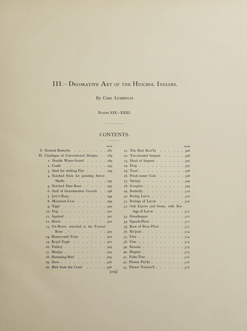 111.—Decorative Art of the Huichol Indians. By Carl Lumholtz. Plates XIX—XXIII. CONTENTS. PAGE I. General Remarks.281 II. Catalogue of Conventional Designs . . 289 1. Double Water-Gourd.289 2. Comb.293 3. Steel for striking Fire.295 4. Notched Stick for painting Arrow- Shafts .297 5. Notched Deer-Bone.297 6. Staff of Grandmother Growth . . 298 7. Jew’s-Harp.299 8. Mountain-Lion.299 9. Tiger .300 10. Dog.301 11. Squirrel.301 12. Horse.302 13. Ox-Horns attached to the Frontal Bone . •.302 14. Honeycomb Tripe.302 15. Royal Eagle.302 16. Turkey.304 17. Bluejay.304 18. Humming-Bird.305 19. Dove.306 20. Bird from the Coast.306 [279] PAGE 21. The Bird Ravi'ki.306 22. Two-headed Serpent.306 23. Head of Serpent.307 24- Frog.307 25. Toad.308 26. Fresh-water Crab.308 27. Shrimp.309 28. Scorpion.309 29. Butterfly.310 30. Boring Larva.310 31. Borings of Larvae.310 32. Oak Leaves and Stems, with Bor¬ ings of Larvae .311 33. Grasshopper.312 34. Squash-Plant.312 35. Root of Bean-Plant.313 36. Ha'pani.314 37- Vine.3I4 38. Vine.315 39. Banana.315 40. Maguey.315 41. Palm-Tree.316 42. Flower Piri'ki.316 43. Flower Totowa'li.316